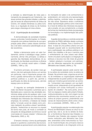 Caderno para Elaboração de Plano Diretor de Transporte e da Mobilidade - PlanMob




a restrição ou determinação de rotas para o       do monopólio do saber e do conhecimento e
transporte de passageiros por fretamento, nas     pretenderem, em nome de uma representação
áreas centrais das grandes cidades; a delimita-   política legítima, controlar todos os aspectos
ção de locais de estacionamento de ônibus de      da vida social. Questiona ainda a suficiência
turismo, em cidades litorâneas ou pólos turís-    desta representação política como instrumen-
ticos; ou a regulação de áreas ou de horários     to e local de defesa dos interesses da popula-
para carga e descarga em área urbana.             ção e propõe, em seu complemento, a criação
                                                  de formas de interferência direta da população
5.3.2   A participação da sociedade               na formulação e na implementação das políti-
                                                  cas públicas.
    A democratização da sociedade brasileira
causou profundas transformações no Estado,             A gestão democrática e o controle social são
rompendo com práticas históricas de sua apro-     princípios da PNDU definidos desde a primeira
priação pelas elites e pelas classes dominan-     Conferência das Cidades. Para o Governo Fe-
tes e de total e exclusiva subordinação ao po-    deral, “a base de uma política urbana com par-
der econômico.                                    ticipação popular está no reconhecimento de
                                                  que a participação nas políticas públicas é um
    Adotar a democracia como um valor fun-        direito dos cidadãos e de que o caminho para
damental, central e estratégico exige, prelimi-   o enfrentamento da crise urbana está direta-
narmente, afirmar três princípios: (i) defesa e   mente vinculado à articulação e à integração de
garantia das liberdades democráticas; (ii) su-    esforços	e	recursos	nos	três	níveis	de	governo	
bordinação da liberdade econômica à eficácia      – federal, estadual e municipal, com participa-
social; e (iii) controle social sobre o Estado.   ção dos diferentes segmentos da sociedade”.
(DANIEL, 1994; p. 22)                             (Ministério das Cidades, 2004a; p. 75)              47

    O primeiro princípio, de caráter mais ge-          A participação popular pode ocorrer tan-
nérico, não tem aplicação direta a um serviço     to na esfera da sociedade como na esfera do
em particular, mas é importante porque rea-       Estado. No primeiro caso, organiza-se em tor-
firma a gestão democrática da cidade e das        no de entidades ou organizações totalmente
políticas públicas e, a partir daí, permite a     independentes do poder público e não organi-
qualificação da idéia de democracia, abrindo      zadas por iniciativa governamental; ao contrá-
espaço para os demais.                            rio, “conquistam (seu espaço), por sua legiti-
                                                  mação social, (disputando-a) em igualdade de
     O segundo se contrapõe diretamente à         condições com outras instituições ou articu-
visão neo-liberal recusando a premissa que a      lações de cidadãos”. Na outra ponta, encon-
liberdade para o exercício das atividades eco-    tram-se espaços criados pelo próprio Estado,
nômicas esteja acima de qualquer valor e que      institucionalizados ou não, com origem na luta
as leis de mercado seriam um meio eficiente de    autônoma dos movimentos sociais ou por ini-
mediação dos interesses dos indivíduos e das      ciativa do próprio governo, pretendendo criar
empresas. Ao contrário, o Estatuto da Cidade      canais de relacionamento direto entre o Esta-
define “a função social da cidade como prin-      do e a sociedade. (DANIEL, 1994; p. 27)
cípio balizador da política urbana” permitindo,
portanto, “redirecionar os recursos e a riqueza       A participação popular na elaboração dos
de forma mais justa, de modo a combater as        Planos de Mobilidade Urbana se situa no se-
situações de desigualdade econômica e social      gundo tipo, isto é, se dá no âmbito do Esta-
vivenciadas em nossas cidades”. (Câmara dos       do: a Conferência Nacional das Cidades e o
Deputados, 2002; p. 45)                           Conselho das Cidades são espaços formal-
                                                  mente instituídos pelo Ministério das Cida-
    O terceiro introduz o tema da participação    des, entendidos como instrumentos na “bus-
popular e questiona a autonomia das burocra-      ca da implementação dos princípios básicos
cias estatais se apresentarem como detentoras     da transversalidade e da integração entre as
 