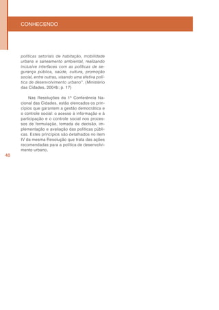 A
     CONHECENDO




     políticas setoriais de habitação, mobilidade
     urbana e saneamento ambiental, realizando
     inclusive interfaces com as políticas de se-
     gurança pública, saúde, cultura, promoção
     social, entre outras, visando uma efetiva polí-
     tica de desenvolvimento urbano”. (Ministério
     das Cidades, 2004b; p. 17)

         Nas Resoluções da 1ª Conferência Na-
     cional das Cidades, estão elencados os prin-
     cípios que garantem a gestão democrática e
     o controle social: o acesso à informação e à
     participação e o controle social nos proces-
     sos de formulação, tomada de decisão, im-
     plementação e avaliação das políticas públi-
     cas. Estes princípios são detalhados no item
     IV da mesma Resolução que trata das ações
     recomendadas para a política de desenvolvi-
     mento urbano.
48
 