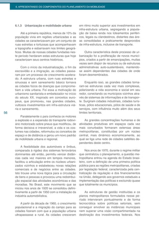 6. APRESENTANDO OS COMPONENTES DO PLANEJAMENTO DA MOBILIDADE




     6.1.3   Urbanização e mobilidade urbana            em ritmo muito superior aos investimentos em
                                                        infra-estrutura urbana, segregando a popula-
         Até a primeira república, menos de 10% da      ção de baixa renda nos loteamentos periféri-
     população vivia em regiões urbanizadas e as        cos, legais ou clandestinos, distantes das áre-
     cidades se caracterizavam por um conjunto de       as consolidadas e praticamente desprovidos
     ruas estreitas e tortuosas que acompanhavam        de infra-estrutura, inclusive de transporte.
     a topografia e esbarravam nos limites geográ-
     ficos. Muitas de nossas cidades fundadas nes-          Outra característica deste processo de ur-
     te período herdaram estas estruturas que hoje      banização foi a proliferação de novos municí-
     caracterizam seus centros históricos.              pios, criados a partir de emancipações, muitas
                                                        vezes sem dispor de recursos ou de estruturas
          Com o início da industrialização, o fim da    administrativas auto-sustentáveis, mantendo-
     escravidão e a imigração, as cidades passa-        se assim dependentes das cidades de onde
     ram por um processo de crescimento acelera-        foram desmembrados.
     do. A estrutura urbana, com ruas estreitas e
     sinuosas e sem saneamento básico tornava                Enquanto isso, as grandes cidades torna-
     as cidades focos de doenças que comprome-          ram-se estruturas cada vez mais complexas,
     tiam a vida urbana. Foi essa a motivação do        polarizando a vida economia e social em seu
     urbanismo sanitarista e embelezador no início      redor, conectando os municípios vizinhos atra-
     do século XX, inspirado em conceitos euro-         vés de sistemas de informações e de transpor-
     peus, que promoveu, nas grandes cidades,           te. Surgiram cidades industriais, cidades turís-
     vultosos investimentos em infra-estrutura viá-     ticas, pólos educacionais, pólos de saúde e de
     ria e saneamento.                                  serviços, com influência muito além dos seus
56                                                      limites territoriais.
          Paralelamente o país conhecia os motores
     a explosão e a expansão do transporte rodovi-           As grandes concentrações humanas e de
     ário motorizado sobre pneus que modificou, de      atividades produtivas em espaços cada vez
     forma decisiva e irreversível, a vida e os cos-    mais conurbados formaram extensas áreas
     tumes nas cidades, reformulou os conceitos de      metropolitanas, constituídas por um núcleo
     espaço e de distância e gerou um novo padrão       central, mais dinâmico economicamente, ao
     de mobilidade urbana e regional.                   qual se liga uma rede de cidades satélites de-
                                                        pendentes deste centro.
          A flexibilidade dos automóveis e ônibus,
     comparada à rigidez dos sistemas ferroviários           Nos anos de 1970, durante o regime militar
     dominantes até então, permitiu vencer distân-      que centralizou o planejamento, a questão me-
     cias cada vez maiores em tempos menores,           tropolitana entrou na agenda do Estado brasi-
     facilitou a articulação entre os núcleos urbani-   leiro, com a definição de uma primeira política
     zados vizinhos e estabeleceu novas relações        pública para as regiões metropolitanas, criadas
     comerciais e de negócios entre as cidades.         por legislação federal, caracterizada pela cen-
     Isto trouxe uma nova lógica para a circulação      tralização da regulação e dos financiamentos
     de bens e pessoas e provocou uma redistribui-      na União, delegando aos governos estaduais a
     ção espacial das atividades econômicas e das       implementação das políticas e excluindo quase
     moradias. No Brasil, este movimento que se         que totalmente os municípios.
     iniciou nos anos de 1920 se consolidou defini-
     tivamente a partir de 1950 com a instalação da         As estruturas de gestão instituídas e os
     indústria automobilística.                         planos metropolitanos formulados nesse pe-
                                                        ríodo intervieram pontualmente e de forma
          A partir da década de 1960, o crescimento     tecnocrática sobre políticas setoriais, sem
     populacional e a migração do campo para as         conseguir envolver as instâncias municipais
     cidades fizeram com que a população urbana         nem superar uma visão compartimentada na
     ultrapassasse a rural. As cidades cresceram        destinação dos investimentos federais. Nos
 