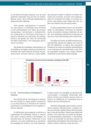 Caderno para Elaboração de Plano Diretor de Transporte e da Mobilidade - PlanMob




so de desconcentração espacial, com as suas                                que possuem origem e destino no âmbito ex-
periferias crescendo mais do que os núcleos.                               clusivo do município, os fluxos	intra-regionais,
Mesmo assim, elas continuam polarizando os                                 entre os municípios da região, e os fluxos	ex-
deslocamentos regionais.                                                   ternos, que passam pela região mas têm ori-
                                                                           gem e/ou destino fora dos seus limites.
     Uma gestão metropolitana é necessá-
ria, para prover a mobilidade intra-municipal                                  À esta complexidade devem ser somadas
e intra-metropolitana com redes de serviços                                ainda as dificuldades intrínsecas do planeja-
estruturadas, coordenadas e complementa-                                   mento envolvendo diversas instâncias de po-
res, integrando os municípios envolvidos e o                               der, com problemas específicos e dispondo de
governo estadual nos processos de planeja-                                 recursos muito diferenciados para resolvê-los.
mento e de gestão por meio da construção
de redes intermodais, com integração opera-                                    Os dados do Censo de 2000 mostram que,
cional e tarifária.                                                        consideradas apenas as cidades com mais de
                                                                           250 mil habitantes, a maioria dos municípios
    Na gestão da mobilidade metropolitana, os                              brasileiros se insere em regiões metropolitanas
municípios e os órgãos estaduais precisam ad-                              ou em processo de metropolização, e que 78%
ministrar três níveis distintos de fluxos de pes-                          da população brasileira vive nestas cidades,
soas e bens: os fluxos	internos a cada cidade,                             mostrando a importância desta questão.



                  230


                                                                                                                                      59
                  184




                  138




                   92




                   46




                    0
                           Entre 60 e           Entre 100 e          Entre 250 e          Entre 500 mil e            Acima de
                        100 mil habitantes   250 mil habitantes   500 mil habitantes   1 milhão de habitantes   1 milhão habitantes




6.1.3.2 Características morfológicas e                                     A estas devem ser somadas as estruturas de
urbanas                                                                    comunicação e circulação construídas pelo
                                                                           próprio homem que também servem como in-
    As características morfológicas e urbanas                              dutores ou obstáculos ao crescimento das ci-
de uma cidade ou região podem condicionar                                  dades e da sua infra-estrutura.
a sua infra-estrutura e influenciar de maneira
significativa na mobilidade e na circulação ur-                                 Também a topografia pode orientar o cresci-
bana e regional.                                                           mento urbano e, até certo ponto, a escolha mo-
                                                                           dal: por exemplo, cidades planas são favoráveis
    A distribuição sócio-espacial condiciona a                             para o uso de bicicletas, mesmo para distâncias
organização da mobilidade urbana, e, mesmo                                 maiores. Por outro lado, em locais de topogra-
com todo o avanço técnico e tecnológico, as                                fia excessivamente acidentada, a urbanização
características do território influenciam a sua                            tende a se acomodar às barreiras naturais, se
estrutura, ora como facilitadores ou geradores                             expandindo nas direções mais favoráveis e mol-
da ocupação do território, ora como barreiras.                             dando o sistema viário às curvas de nível.
 