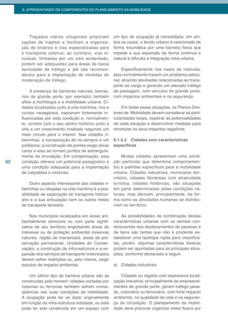 6. APRESENTANDO OS COMPONENTES DO PLANEJAMENTO DA MOBILIDADE




         Traçados viários ortogonais propiciam         um tipo de ocupação já consolidada; em am-
     opções de trajetos e facilitam a organiza-        bos os casos, o tecido urbano é seccionado de
     ção de binários e vias especializadas para        forma traumática por uma barreira física que
     o transporte coletivo; ao contrário, vias si-     impede a sua expansão de forma continua e
     nuosas, limitadas por um sítio acidentado,        natural e dificulta a integração intra-urbana.
     podem ser adequadas para áreas de baixa
     densidade de tráfego e até são recomen-                Especificamente nos casos de rodovias,
     dáveis para a implantação de medidas de           elas normalmente trazem um problema adicio-
     moderação de tráfego.                             nal, atraindo atividades relacionadas ao trans-
                                                       porte de carga e gerando um elevado tráfego
          A presença de barreiras naturais (serras,    de passagem, com veículos de grande porte,
     rios de grande porte, por exemplo) também         com impactos ambientais e na segurança.
     afeta a morfologia e a mobilidade urbana. Ci-
     dades localizadas junto à orla marítima, rios e       Em todas essas situações, os Planos Dire-
     cursos navegáveis, nasceram fortemente in-        tores de Mobilidade devem considerar as parti-
     fluenciadas por esta condição e, normalmen-       cularidades locais, explorar as potencialidades
     te, contam com o seu centro histórico junto à     de cada situação e desenvolver medidas para
     orla e um crescimento irradiado segundo um        minimizar os seus impactos negativos.
     meio circulo para o interior. Nas cidades ri-
     beirinhas, a transposição do rio sempre é um      6.1.3.3 Cidades com características
     problema; a construção de pontes exige obras      específicas
     caras e elas se tornam pontos de estrangula-
     mento da circulação. Em compensação, esta              Muitas cidades apresentam uma condi-
60   condição oferece um potencial paisagístico e      ção particular que determina comportamen-
     uma condição adequada para a implantação          tos e padrões específicos para a mobilidade
     de calçadões e ciclovias.                         urbana. Cidades industriais, municípios dor-
                                                       mitório, cidades litorâneas com atratividade
          Outro aspecto interessante das cidades ri-   turística, cidades históricas, são situações
     beirinhas ou situadas na orla marítima é a pos-   em parte determinadas pelas condições na-
     sibilidade de exploração do transporte hidrovi-   turais, mas derivam, principalmente, da for-
     ário e a sua articulação com os outros meios      ma como as atividades humanas se distribu-
     de transporte terrestre.                          íram no território.

          Nos municípios localizados em áreas am-          As possibilidades de combinação destas
     bientalmente sensíveis ou com parte signifi-      características urbanas com os demais con-
     cativa de seu território englobando áreas de      dicionantes dos deslocamentos de pessoas e
     interesse ou de proteção ambiental (reservas      de bens são tantas que não é prudente es-
     naturais, região de mananciais, áreas de pre-     tabelecer uma tipologia rígida para classificá-
     servação permanente, Unidades de Conser-          las, porém, algumas características básicas
     vação), a construção de infra-estrutura e a ex-   podem ser apontadas para as principais situa-
     pansão dos serviços de transporte motorizados     ções, conforme destacado a seguir.
     devem sofrer restrições ou, pelo menos, exigir
     estudos de impacto ambiental.                     a) Cidades industriais

         Um último tipo de barreira urbana são as          Cidades ou regiões com expressiva locali-
     construídas pelo homem: cidades cortadas por      zação industrial, principalmente de empreendi-
     rodovias ou ferrovias também sofrem conse-        mentos de grande porte, geram tráfego pesa-
     qüências nas suas condições de mobilidade.        do, rodoviário ou ferroviário, com forte impacto
     A ocupação pode ter se dado originalmente         ambiental, na qualidade de vida e na seguran-
     em função da infra-estrutura instalada, ou esta   ça da circulação. O planejamento da mobili-
     pode ter sido construída em um espaço com         dade deve procurar organizar estes fluxos por
 