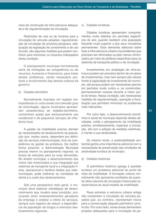 Caderno para Elaboração de Plano Diretor de Transporte e da Mobilidade - PlanMob




meio de construção de infra-estrutura adequa-     c) Cidades turísticas
da e de regulamentação da circulação.
                                                       Cidades turísticas apresentam comporta-
     Restrições de vias ou de horários para a     mentos muito distintos em períodos específi-
circulação de veículos pesados, regulamenta-      cos do ano, quando recebem uma população
ção da circulação de produtos perigosos, ade-     flutuante muito superior a dos seus moradores
quação da legislação de zoneamento e de uso       permanentes. Essa demanda adicional sobre
do solo, são algumas medidas que podem con-       toda a infra-estrutura urbana cria problemas que
tribuir para minimizar os impactos indesejados    precisam ser eliminados ou pelo menos minimi-
desta condição.                                   zados por meio de políticas específicas para os
                                                  sistemas de transporte público e de circulação.
    O planejamento municipal normalmente
sofre de limitações de competência ou de               Investimentos em ampliação de infra-es-
recursos, humanos e financeiros, para tratar      trutura podem ser previstos dentro de um plano
destes problemas, sendo necessário por-           de investimentos, mas nem sempre são viáveis
tanto o envolvimento das demais esferas de        frente à capacidade de investimento do municí-
governo.                                          pio, até porque podem ser necessárias apenas
                                                  em períodos muito curtos e, se construídas,
b) Cidades dormitório                             permaneceriam ociosas durante a maior par-
                                                  te do tempo. Nessa condição, são necessárias
    Normalmente inseridos em regiões me-          medidas de regulamentação, operação e fisca-
tropolitanas ou outra áreas com elevado grau      lização que permitam minimizar os problemas
de conurbação, alguns municípios apresen-         mais relevantes.
tam característica de cidades-dormitório,                                                            61
concentram quase que exclusivamente uso               Por outro lado, o desenvolvimento econô-
residencial e de pequenos serviços de influ-      mico e social do município depende destas ati-
ência local.                                      vidades, então o planejamento da mobilidade
                                                  precisa, simultaneamente, organizar a circula-
    A gestão da mobilidade precisa atender        ção, até com a adoção de medidas restritivas,
às necessidades de deslocamento da popula-        e manter a sua atratividade.
ção que, nestes casos, dependem por defini-
ção de serviços intermunicipais, fora da com-         Do mesmo modo, a sustentabilidade am-
petência de gestão da prefeitura. Da melhor       biental ganha uma importância adicional com a
forma possível, a Administração Municipal         necessidade de preservação das condições de
precisa intervir no planejamento regional, na     atratividade turística do município.
busca de soluções para as suas demandas.
No âmbito municipal, o desenvolvimento dos        d) Cidades históricas
meios não motorizados e sua integração aos
sistemas de transporte local e a integração fí-        O patrimônio histórico agrega à questão
sica, operacional e tarifária destes aos inter-   turística um problema adicional do ponto de
municipais, pode melhorar as condições de         vista da mobilidade. A formação urbana nor-
oferta e o custo dos deslocamentos.               malmente não apresenta condições de supor-
                                                  tar altos volumes de circulação motorizada ca-
    Sob uma perspectiva mais geral, o mu-         racterísticos do atual modelo de mobilidade.
nicípio deve elaborar estratégias de desen-
volvimento que mudem essa condição, pro-               Ruas estreitas e estrutura urbana antiga
curando atrair empreendimentos geradores          não comportam a circulação de veículos pe-
de emprego e ampliar a oferta de serviços,        sados que, ao contrário, representam riscos
sempre com objetivo de reduzir a dependên-        para a conservação daquele patrimônio cons-
cia da população de longos e onerosos des-        truído. Por outro lado, essas áreas demandam
locamentos regionais.                             projetos adequados para a circulação de pe-
 
