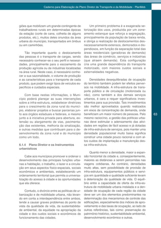 Caderno para Elaboração de Plano Diretor de Transporte e da Mobilidade - PlanMob




giões que mobilizam um grande contingente de              Um primeiro problema é a exagerada se-
trabalhadores rurais em determinadas épocas          torização dos usos, produzida por um zone-
da estação (corte de cana, colheita de alguns        amento estanque que reforça a segregação,
produtos, etc.), muitos deles oriundos da área       principalmente da população de baixa renda,
urbana do município, transportados em ônibus         e obriga a realização de deslocamentos des-
ou em caminhões.                                     necessariamente extensos, demorados e dis-
                                                     pendiosos, em função da separação total das
    Tão importante quanto o deslocamento             áreas residenciais (geradoras de demanda)
das pessoas é o transporte de cargas, sendo          das áreas de comércio, serviços e indústrias
necessário conhecer-se o seu perfil e necessi-       (que atraem demanda). Esta configuração
dades, principalmente para o escoamento da           cria uma grande dependência do transporte
produção agrícola ou de industrias localizadas       motorizado, com maiores custos sociais e
na área rural. Neste caso, é necessário conhe-       externalidades negativas.
cer a sua sazonalidade, o volume de produção
e as características para o transporte de cada           Densidades desequilibradas de ocupação
produto, que podem exigir tipos de veículos es-      do território também podem ter efeitos perver-
pecíficos e cuidados especiais.                      sos na mobilidade. A infra-estrutura de trans-
                                                     porte público e de circulação (motorizada ou
    Com base nestas informações, o Muni-             não), como também a dos demais serviços
cípio poderá planejar as suas intervenções           urbanos, é cara e requer significativos inves-
sobre a infra-estrutura, estabelecer diretrizes      timentos para sua provisão. Tais investimentos
para o crescimento da zona rural do municí-          são melhor aproveitados quando realizados
pio, elaborar projetos e buscar parcerias jun-       em eixos de concentração de demanda, onde
to aos órgãos estaduais e federais, e mesmo          beneficiam um maior número de pessoas. Pelo         63
junto a à iniciativa privada para abertura, ex-      mesmo raciocínio, a gestão das políticas urba-
tensão ou alargamento de vias, pavimenta-            nas deve estimular o adensamento das ativi-
ção das existentes, melhoria da sinalização,         dades em regiões de fácil acesso e já dotadas
e outras medidas que contribuam para o de-           de infra-estrutura de serviços, pois manter uma
senvolvimento da zona rural e do município           densidade populacional muito baixa significa
como um todo.                                        construir uma cidade pouco racional e com al-
                                                     tos custos de implantação e manutenção des-
6.1.4 Plano Diretor e os Instrumentos                sa infra-estrutura.
urbanísticos
                                                          Quanto menor a densidade, maior a expan-
     Cabe aos municípios promover e ordenar o        são horizontal da cidade e, conseqüentemente,
desenvolvimento das principais funções urba-         maiores as distâncias a serem percorridas nas
nas a habitação, o trabalho, o lazer e a circula-    viagens cotidianas. Ao contrário, densidades
ção em seus aspectos físico-espaciais, sociais       muito altas, sem possibilidade de provisão de
econômicos e ambientais, estabelecendo um            infra-estrutura, equipamentos públicos e servi-
ordenamento territorial que permita a universa-      ços em quantidade e qualidade suficiente levam
lização do acesso à cidade e às oportunidades        à deterioração da qualidade de vida. O equilí-
que ela oferece.                                     brio entre a capacidade de oferta da infra-es-
                                                     trutura de mobilidade urbana instalada e a den-
     Contudo, o divórcio entre as políticas de ur-   sidade de ocupação de cada região da cidade
banização e de mobilidade urbana, não levan-         deve ser um dos elementos predominantes na
do em conta a interdependência entre ambos,          determinação dos mecanismos de controle das
tende a causar graves problemas do ponto de          edificações, especialmente dos índices de apro-
vista da qualidade de vida, da sustentabilida-       veitamento e das taxas de ocupação, ao lado de
de ambiental, da equidade na apropriação da          outras referências, tais como: preservação do
cidade e dos custos sociais e econômicos de          patrimônio histórico, sustentabilidade ambiental,
funcionamento das cidades.                           desenvolvimento econômico e outras.
 