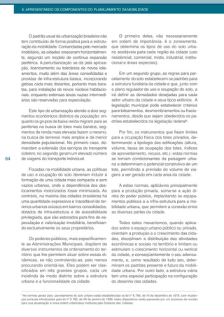 6. APRESENTANDO OS COMPONENTES DO PLANEJAMENTO DA MOBILIDADE




          O padrão usual da urbanização brasileira não                      O primeiro deles, não necessariamente
     tem contribuído de forma positiva para a estrutu-                  em ordem de importância, é o zoneamento,
     ração da mobilidade. Comandadas pelo mercado                       que determina os tipos de uso do solo urba-
     imobiliário, as cidades cresceram horizontalmen-                   no aceitáveis para cada região da cidade (uso
     te, segundo um modelo de contínua expansão                         residencial, comercial, misto, industrial, institu-
     periférica. A periurbanização se dá pela aprova-                   cional e áreas especiais).
     ção, licenciamento ou tolerância de novos lote-
     amentos, muito além das áreas consolidadas e                            Em um segundo grupo, as regras para par-
     providas de infra-estrutura básica, incorporando                   celamento do solo estabelecem os padrões para
     glebas cada mais distantes, portanto mais bara-                    a estrutura fundiária da cidade e que, junto com
     tas, para instalação de novos núcleos habitacio-                   o plano regulador de uso e ocupação do solo, a
     nais, enquanto extensas áreas vazias intermedi-                    irá definir as densidades desejadas para cada
     árias são reservadas para especulação.                             setor urbano da cidade e seus tipos edilícios. A
                                                                        legislação municipal pode estabelecer critérios
          Este tipo de urbanização atende a dois seg-                   para loteamentos, desmembramentos ou fracio-
     mentos econômicos distintos da população: en-                      namentos, desde que sejam obedecidos os pa-
     quanto os grupos de baixa renda migram para as                     drões estabelecidos na legislação federal6.
     periferias na busca de lotes mais baratos, seg-
     mentos de renda mais elevada fazem o mesmo,                             Por fim, os instrumentos que fixam limites
     na busca de terrenos mais amplos e de menor                        para a ocupação física dos lotes privados, de-
     densidade populacional. No primeiro caso, de-                      terminando a tipologia das edificações (altura,
     mandam a extensão dos serviços de transporte                       volume, taxas de ocupação dos lotes, índices
     coletivo; no segundo geram um elevado número                       de aproveitamento, recuos, etc.); estas normas
64   de viagens do transporte individual.                               se tornam condicionantes da paisagem urba-
                                                                        na e determinam o potencial construtivo de um
          Focadas na mobilidade urbana, as políticas                    lote, permitindo a previsão do volume de via-
     de uso e ocupação do solo deveriam induzir à                       gens a ser gerado em cada área da cidade.
     formação de uma cidade mais compacta e sem
     vazios urbanos, onde a dependência dos des-                             A estas normas, aplicáveis principalmente
     locamentos motorizados fosse minimizada. Ao                        para a produção privada, soma-se a ação di-
     contrário, na maioria das cidades brasileiras há                   reta do poder público, implantando os equipa-
     uma quantidade expressiva e inaceitável de ter-                    mentos públicos e a infra-estrutura para a mo-
     renos urbanos ociosos em bairros consolidados,                     bilidade urbana, que permitem a conexão entre
     dotados de infra-estrutura e de acessibilidade                     as diversas partes da cidade.
     privilegiada, que são estocados para fins de es-
     peculação e valorização imobiliária, benefician-                       Todos estes mecanismos, quando aplica-
     do exclusivamente os seus proprietários.                           dos sobre o espaço urbano público ou privado,
                                                                        orientam a produção e o crescimento das cida-
          Os poderes públicos, mais especificamen-                      des, disciplinam a distribuição das atividades
     te as Administrações Municipais, dispõem de                        econômicas e sociais no território e limitam ou
     diversos instrumentos de ordenamento do ter-                       estimulam o crescimento horizontal ou vertical
     ritório que lhe permitem atuar sobre essas di-                     da cidade, e conseqüentemente o seu adensa-
     nâmicas, se não controlando-as, pelo menos                         mento, e, como resultado de tudo isto, deter-
     procurando orientá-las. Eles podem ser clas-                       minam os padrões presente e futuro da mobili-
     sificados em três grandes grupos, cada um                          dade urbana. Por outro lado, a estrutura viária
     incidindo de modo distinto sobre a estrutura                       tem uma especial participação na configuração
     urbana e a funcionalidade da cidade.                               do desenho das cidades.


     6
       As normas gerais para parcelamento do solo urbano estão estabelecidas na lei nº 6.766, de 19 de dezembro de 1979, com mudan-
     ças pontuais introduzidas pela lei nº 9.785, de 29 de janeiro de 1999; estes dispositivos estão passando por um processo de revisão
     para sua atualização à nova ordem urbanística instituída pelo Estatuto das Cidades.
 