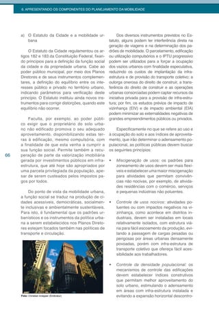 6. APRESENTANDO OS COMPONENTES DO PLANEJAMENTO DA MOBILIDADE




     a) O Estatuto da Cidade e a mobilidade ur-              Dos diversos instrumentos previstos no Es-
        bana                                            tatuto, alguns podem ter interferência direta na
                                                        geração de viagens e na determinação dos pa-
         O Estatuto da Cidade regulamentou os ar-       drões de mobilidade. O parcelamento, edificação
     tigos 182 e 183 da Constituição Federal, fixan-    ou utilização compulsórios e o IPTU progressivo
     do princípios para a definição da função social    podem ser utilizados para a forçar a ocupação
     da cidade e da propriedade urbana. Cabe ao         dos vazios urbanos com finalidade especulativa,
     poder público municipal, por meio dos Planos       reduzindo os custos de implantação da infra-
     Diretores e de seus instrumentos complemen-        estrutura e de provisão do transporte coletivo; a
     tares, a definição do equilíbrio entre os inte-    outorga onerosa do direito de construir, a trans-
     resses público e privado no território urbano,     ferência do direito de construir e as operações
     indicando parâmetros para verificação deste        urbanas consorciadas podem captar recursos da
     princípio. O Estatuto instituiu ainda novos ins-   iniciativa privada para a provisão de infra-estru-
     trumentos para corrigir distorções, quando este    tura; por fim, os estudos prévios de impacto de
     equilíbrio não ocorrer.                            vizinhança (EIV) e de impacto ambiental (EIA)
                                                        podem minimizar as externalidades negativas de
         Faculta, por exemplo, ao poder públi-          grandes empreendimentos públicos ou privados.
     co exigir que o proprietário do solo urba-
     no não edificado promova o seu adequado                Especificamente no que se refere ao uso e
     aproveitamento, disponibilizando estas ter-        à ocupação do solo e aos índices de aproveita-
     ras à edificação, mesmo compulsória, com           mento, que irão determinar o adensamento po-
     a finalidade de que esta venha a cumprir a         pulacional, as políticas públicas devem buscar
     sua função social. Permite também a recu-          os seguintes princípios:
66   peração de parte da valorização imobiliária
     gerada por investimentos públicos em infra-        •	   Miscigenação de usos: os padrões para
     estrutura, que até hoje são apropriados por             zoneamento de usos devem ser mais flexí-
     uma parcela privilegiada da população, ape-             veis e estabelecer uma maior miscigenação
     sar de serem custeados pelos impostos pa-               para atividades que permitam convivên-
     gos por todos.                                          cias não nocivas, por exemplo, de ativida-
                                                             des residências com o comércio, serviços
          Do ponto de vista da mobilidade urbana,            e pequenas indústrias não poluentes.
     a função social se traduz na produção de ci-
     dades acessíveis, democráticas, socialmen-         •	   Controle de usos nocivos: atividades po-
     te inclusivas e ambientalmente sustentáveis.            luentes ou com impactos negativos na vi-
     Para isto, é fundamental que os padrões ur-             zinhança, como acontece em distritos in-
     banísticos e os instrumentos da política urba-          dustriais, devem ser instaladas em locais
     na a serem estabelecidos nos Planos Direto-             relativamente isolados, com estrutura viá-
     res estejam focados também nas políticas de             ria para fácil escoamento da produção, evi-
     transporte e circulação.                                tando a passagem de cargas pesadas ou
                                                             perigosas por áreas urbanas densamente
                                                             povoadas, porém com infra-estrutura de
                                                             transporte coletivo que ofereça fácil aces-
                                                             sibilidade aos trabalhadores.

                                                        •	   Controle da densidade populacional: os
                                                             mecanismos de controle das edificações
                                                             devem estabelecer índices construtivos
                                                             que permitam melhor aproveitamento do
                                                             solo urbano, estimulando o adensamento
                                                             em áreas com infra-estrutura instalada e
     Foto: Christian knepper (Embratur)                      evitando a expansão horizontal descontro-
 