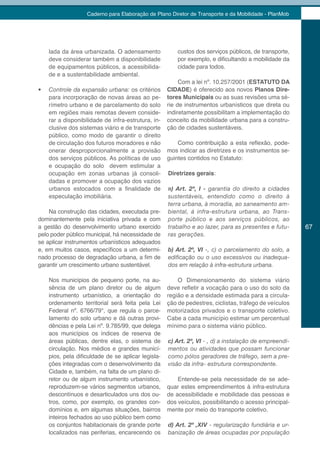 Caderno para Elaboração de Plano Diretor de Transporte e da Mobilidade - PlanMob




     lada da área urbanizada. O adensamento              custos dos serviços públicos, de transporte,
     deve considerar também a disponibilidade            por exemplo, e dificultando a mobilidade da
     de equipamentos públicos, a acessibilida-           cidade para todos.
     de e a sustentabilidade ambiental.
                                                          Com a lei nº. 10.257/2001 (ESTATUTO DA
•	   Controle da expansão urbana: os critérios       CIDADE) é oferecido aos novos Planos Dire-
     para incorporação de novas áreas ao pe-         tores Municipais ou as suas revisões uma sé-
     rímetro urbano e de parcelamento do solo        rie de instrumentos urbanísticos que direta ou
     em regiões mais remotas devem conside-          indiretamente possibilitam a implementação do
     rar a disponibilidade de infra-estrutura, in-   conceito da mobilidade urbana para a constru-
     clusive dos sistemas viário e de transporte     ção de cidades sustentáveis.
     público, como modo de garantir o direito
     de circulação dos futuros moradores e não           Como contribuição a esta reflexão, pode-
     onerar desproporcionalmente a provisão          mos indicar as diretrizes e os instrumentos se-
     dos serviços públicos. As políticas de uso      guintes contidos no Estatuto:
     e ocupação do solo devem estimular a
     ocupação em zonas urbanas já consoli-           Diretrizes gerais:
     dadas e promover a ocupação dos vazios
     urbanos estocados com a finalidade de           a) Art. 2º, I - garantia do direito a cidades
     especulação imobiliária.                        sustentáveis, entendido como o direito à
                                                     terra urbana, à moradia, ao saneamento am-
    Na construção das cidades, executada pre-        biental, á infra-estrutura urbana, ao Trans-
dominantemente pela iniciativa privada e com         porte público e aos serviços públicos, ao
a gestão do desenvolvimento urbano exercido          trabalho e ao lazer, para as presentes e futu-     67
pelo poder público municipal, há necessidade de      ras gerações.
se aplicar instrumentos urbanísticos adequados
e, em muitos casos, específicos a um determi-        b) Art. 2º, VI -, c) o parcelamento do solo, a
nado processo de degradação urbana, a fim de         edificação	ou	o	uso	excessivos	ou	inadequa-
garantir um crescimento urbano sustentável.          dos em relação à infra-estrutura urbana.

     Nos municípios de pequeno porte, na au-             O Dimensionamento do sistema viário
     sência de um plano diretor ou de algum          deve refletir a vocação para o uso do solo da
     instrumento urbanístico, a orientação do        região e a densidade estimada para a circula-
     ordenamento territorial será feita pela Lei     ção de pedestres, ciclistas, tráfego de veículos
     Federal nº. 6766/79*, que regula o parce-       motorizados privados e o transporte coletivo.
     lamento do solo urbano e dá outras provi-       Cabe a cada município estimar um percentual
     dências e pela Lei nº. 9.785/99, que delega     mínimo para o sistema viário público.
     aos municípios os índices de reserva de
     áreas públicas, dentre elas, o sistema de       c) Art. 2º, VI - , d) a instalação de empreendi-
     circulação. Nos médios e grandes municí-        mentos ou atividades que possam funcionar
     pios, pela dificuldade de se aplicar legisla-   como pólos geradores de tráfego, sem a pre-
     ções integradas com o desenvolvimento da        visão da infra- estrutura correspondente.
     Cidade e, também, na falta de um plano di-
     retor ou de algum instrumento urbanístico,          Entende-se pela necessidade de se ade-
     reproduzem-se vários segmentos urbanos,         quar estes empreendimentos à infra-estrutura
     descontínuos e desarticulados uns dos ou-       de acessibilidade e mobilidade das pessoas e
     tros, como, por exemplo, os grandes con-        dos veículos, possibilitando o acesso principal-
     domínios e, em algumas situações, bairros       mente por meio do transporte coletivo.
     inteiros fechados ao uso público bem como
     os conjuntos habitacionais de grande porte      d) Art. 2º ,XIV - regularização fundiária e ur-
     localizados nas periferias, encarecendo os      banização de áreas ocupadas por população
 