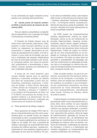 Caderno para Elaboração de Plano Diretor de Transporte e da Mobilidade - PlanMob




ria da mobilidade da região mediante contra-         to de vista da mobilidade urbana, este impacto
partida a ser prestada pelo beneficiário.            pode se dar na infra-estrutura do sistema viário
                                                     – passeios, passarelas, travessias, sinalização
     VI- estudo prévio de impacto ambien-            e vias – no transporte coletivo, causando pro-
tal (EIA) e estudo prévio de impacto de vizi-        blemas de segurança, perda de qualidade nos
nhança (EIV).                                        serviços, elevação dos custos operacionais ou
                                                     ainda na qualidade ambiental.
    Tem por objetivo compatibilizar a implanta-
ção do equipamento com a geração de tráfego              Os PGTs podem ser empreendimentos
e demanda por transporte público.                    públicos (equipamentos urbanos de saúde,
                                                     educação, cultura ou de uso institucional) ou
     O Estatuto da Cidade oferece mais de            privados (hipermercados, shopping centers,
trinta novos instrumentos urbanísticos. Cabe,        indústrias); alguns atraem viagens (empreen-
portanto, a cada município identificar os que        dimentos comerciais ou industriais de grande
melhor se adequarem ao desenvolvimento               porte), outros são geradores delas (conjuntos
sustentável e à gestão democrática do pro-           habitacionais). Podem ter origem na constru-
cesso de planejamento da cidade, a fim de in-        ção de um novo empreendimento ou na am-
troduzir a nova visão da circulação, que prio-       pliação ou mudança de característica de uso
riza a mobilidade das pessoas independente           de um existente. Em todos os casos deve ser
do meio de locomoção adotado (a pé, bicicle-         garantida a acessibilidade da população, por
ta, transporte coletivo, táxi, barca ou automó-      meio de investimentos na adequação do siste-
vel), possibilitando a acessibilidade a todos:       ma viário e na ampliação ou melhoria dos ser-
idosos, crianças, pessoas com deficiência ou         viços de transporte público (transporte coletivo,
com mobilidade reduzida.                             táxis, transporte escolar, etc.).                   69

    A busca de um “novo desenho” para                     Cabe ao poder público, em geral às pre-
nossas cidades aponta para os gestores               feituras, a provisão da infra-estrutura urbana,
públicos e urbanistas privados um desafio            inclusive as de transporte e circulação, en-
que deve ser conquistado a partir dos ins-           tretanto, deve ser exigido dos empreendedo-
trumentos urbanísticos essenciais: o Esta-           res (públicos ou privados) a sua contraparti-
tuto da Cidade, o Plano Diretor Municipal,           da nos investimentos necessários, de forma
o Plano Diretor de Transporte e da Mobili-           proporcional às novas demandas geradas
dade – PlanMob, o Decreto nº 5.296/04 e              por seus empreendimentos, internalizando
a Lei Federal do Parcelamento do Solo, Lei           estes custos, inclusive os indiretos, dentro
nº 6.766/79, em processo de revisão no Le-           do próprio projeto.
gislativo Federal e já denominada “Lei de
Responsabilidade Territorial”, integrada aos              A administração municipal precisa aprovar
instrumentos do Estatuto da Cidade.                  previamente estes novos empreendimentos e,
                                                     antes disto, deve verificar os seus impactos
b) Pólos geradores de tráfego (viagens)              nas infra-estruturas urbanas e na vizinhança,
                                                     inclusive nos aspectos ambientais, e condicio-
     Pólos geradores de tráfego (PGT) são to-        nar a sua autorização ao cumprimento de nor-
dos os empreendimentos que têm como carac-           mas (geometria dos acessos, oferta de vagas
terística gerar um grande número de viagens          de estacionamento, aplicação de normas do
motorizadas ou não e, conseqüentemente, pro-         desenho universal, etc.), ao atendimento das
duzir um impacto significativo na vizinhança, na     exigências de investimentos na infra-estrutura
região ou na cidade. Por isso, o processo de         (ampliação do sistema viário envolvente, me-
análise e aprovação do empreendimento deve           lhoria da sinalização, implantação de sistemas
se balizar por critérios rigorosos , focados prin-   de drenagem, e outros) e à implantação das
cipalmente em seus aspectos negativos para a         medidas mitigadoras ou compensatórias dos
população de sua área de influência. Do pon-         impactos ambientais e de vizinhança.
 