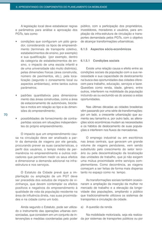 6. APRESENTANDO OS COMPONENTES DO PLANEJAMENTO DA MOBILIDADE




        A legislação local deve estabelecer regras     público, com a participação dos proprietários,
     e parâmetros para análise e aprovação dos         investidores, moradores e usuários, para am-
     PGTs, tais como:                                  pliação da infra-estrutura de circulação e trans-
                                                       portes demandada pelos PGTs, com o objetivo
     •	   condições que configuram um pólo gera-       de alcançar transformações urbanísticas.
          dor, considerando os tipos de empreendi-
          mento (terminais de transporte coletivo,     6.1.5     Aspectos sócio-econômicos
          estabelecimentos de ensino, por exemplo)
          e sua qualificação (por exemplo, dentro
          da categoria de estabelecimentos de en-      6.1.5.1    Condições sociais
          sino, o impacto de uma escola infantil e
          de uma universidade são muito distintos),         Existe uma relação causa e efeito entre as
          pelas dimensões físicas (área construída,    condições sociais da população com a sua ne-
          número de pavimentos, etc.), pela loca-      cessidade e sua capacidade de deslocamento
          lização (segundo o zoneamento local ou       na busca das oportunidades das cidades ofere-
          aspectos ambientais), entre tantos outros    cem para trabalho, educação, serviços e lazer.
          parâmetros;                                  Questões como renda, idade, gênero, entre
                                                       outros, interferem na mobilidade da população
     •	   padrões quantitativos para dimensiona-       incluindo-as ou excluindo-as do acesso a estas
          mento das áreas construídas, como a área     oportunidades.
          de estacionamento de automóveis, bicicle-
          tas e motos em relação ao tipo e às dimen-       Nas últimas décadas as cidades brasileiras
          sões do empreendimento;                      vêm passando por uma série de transformações:
70                                                     por um lado, a crescente urbanização que au-
     •	   possibilidades de fornecimento de contra-    menta seu tamanho e, por outro lado, as altera-
          partidas sociais em situações independen-    ções sócio econômicas mudam as necessidades
          tes do próprio empreendimento.               e os hábitos de deslocamento de suas popula-
                                                       ções e interferem nos fluxos de mercadorias.
          O impacto que um empreendimento cau-
     sa na circulação deve ser analisado a par-            O emprego industrial ou em escritórios
     tir da demanda de viagens por ele gerada,         nas áreas centrais, que geravam um grande
     procurando prever as suas características, o      volume de viagens pendulares, vem sendo
     perfil dos usuários, o tempo médio de per-        substituído pelo crescimento do setor terci-
     manência no empreendimento e outros indi-         ário ou pela descentralização da localização
     cadores que permitam medir os seus efeitos        das unidades de trabalho, que já não exigem
     e dimensionar a demanda adicional na infra-       uma mútua proximidade entre serviços com-
     estrutura e nos serviços.                         plementares. Como decorrência, as viagens
                                                       começam a ser feitas de forma mais dispersa
         O Estatuto da Cidade prevê que a im-          tanto no espaço como no tempo.
     plantação ou ampliação de um PGT deve
     ser precedida dos estudos de impacto de vi-           As transformações sociais também ocasio-
     zinhança, que devem contemplar os efeitos         naram a ampliação da inserção da mulher no
     positivos e negativos do empreendimento à         mercado de trabalho e a elevação da longe-
     qualidade de vida da população residente na       vidade das populações, ampliando o público
     área de influência direta, nas suas proximida-    que tradicionalmente utilizava os sistemas de
     des e na cidade como um todo.                     transportes e circulação da cidade.

         Ainda segundo o Estatuto, pode ser utiliza-   a) A questão da renda
     do o instrumento das operações urbanas con-
     sorciadas, que consistem em um conjunto de in-        Na mobilidade motorizada, seja ela realiza-
     tervenções e medidas coordenadas pelo poder       da por sistemas de transportes públicos ou por
 