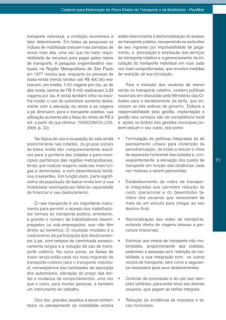 Caderno para Elaboração de Plano Diretor de Transporte e da Mobilidade - PlanMob




transporte individual, a condição econômica é      estão relacionados à democratização do acesso
fator determinante. Em todas as pesquisas os       ao transporte público, recuperando os excluídos
índices de mobilidade crescem nas camadas de       de seu ingresso por impossibilidade de paga-
renda mais alta, uma vez que há maior dispo-       mento, a priorização e ampliação dos serviços
nibilidade de recursos para pagar pelos meios      de transporte coletivo e o gerenciamento da cir-
de transporte. A pesquisa origem/destino rea-      culação do transporte individual em ruas cada
lizada na Região Metropolitana de São Paulo        vez mais congestionadas, que envolve medidas
em 1977 mostra que, enquanto as pessoas de         de restrição de sua circulação.
baixa renda (renda familiar até R$ 400,00) rea-
lizavam, em média, 1,53 viagens por dia, as de         Para a inclusão dos usuários de menor
alta renda (acima de R$ 6 mil) realizavam 3,33     renda no transporte coletivo, existem políticas
viagens por dia. A renda também influi na esco-    nacionais em discussão pelo Ministério das Ci-
lha modal: o uso do automóvel aumenta direta-      dades para o barateamento da tarifa, que en-
mente com a elevação da renda e as viagens         volvem as três esferas de governo. Todavia a
a pé diminuem; para o transporte coletivo, sua     responsabilidade pela gestão, implantação e
utilização aumenta até a faixa de renda de R$ 3    gestão dos serviços são de competência local
mil, a partir do que diminui. (VASCONCELLOS,       e ações no âmbito das gestões municipais po-
2005, p. 32)                                       dem reduzir o seu custo, tais como:

     Na lógica de uso e ocupação do solo ainda     •	   Formulação de políticas integradas às do
predominante nas cidades, os grupos sociais             planejamento urbano para contenção da
de baixa renda são compulsoriamente expul-              periurbanização, de modo a reduzir o ritmo
sos para a periferia das cidades e para muni-           de expansão horizontal das cidades e, con-
cípios periféricos das regiões metropolitanas,          seqüentemente, a elevação dos custos de        71
tendo que realizar viagens cada vez mais lon-           transporte em função das distâncias cada
gas e demoradas, e com desembolsos tarifá-              vez maiores a serem percorridas.
rios crescentes. Em função disto, parte signifi-
cativa da população de baixa renda tem a sua       •	   Estabelecimento de redes de transpor-
mobilidade restringida por falta de capacidade          te integradas que permitam redução do
de financiar o seu deslocamento.                        custo operacional e do desembolso ta-
                                                        rifário dos usuários que necessitam de
     O vale-transporte é um importante instru-          mais de um veículo para chegar ao seu
mento para permitir o acesso dos trabalhado-            destino final.
res formais ao transporte público, entretanto,
é grande o número de trabalhadores desem-          •	   Racionalização das redes de transporte,
pregados ou sub-empregados, que não têm                 evitando oferta de viagens ociosas e per-
direito ao benefício. O resultado imediato é o          cursos irracionais.
crescimento da participação dos deslocamen-
tos a pé, com tempos de caminhada excessi-         •	   Estímulo aos meios de transporte não mo-
vamente longos e a redução do uso do trans-             torizados, proporcionando aos ciclistas,
porte coletivo. Na outra ponta, as faixas de            pedestres e pessoas com restrição de mo-
maior renda estão cada vez mais migrando do             bilidade a sua integração com os outros
transporte coletivo para o transporte individu-         modos de transporte, bem como a seguran-
al, conseqüência das facilidades de aquisição           ça necessária para seus deslocamentos.
dos automóveis, elevação do preço das tari-
fas e mudança de comportamentos, uma vez           •	   Controle da concessão e do uso das isen-
que o carro, para muitas pessoas, é também              ções tarifárias, para evitar ônus aos demais
um instrumento de trabalho.                             usuários, que pagam as tarifas integrais.

    Dois dos grandes desafios a serem enfren-      •	   Redução da incidência de impostos e ta-
tados no planejamento da mobilidade urbana              xas municipais.
 