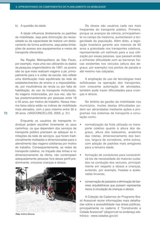 6. APRESENTANDO OS COMPONENTES DO PLANEJAMENTO DA MOBILIDADE




     b) A questão da idade                                   Os idosos são usuários cada vez mais
                                                         freqüentes do transporte público. Primeiro,
         A idade influencia diretamente os padrões       porque os avanços da ciência, principalmen-
     da mobilidade, seja pela diminuição da neces-       te no campo da medicina, aumentaram a lon-
     sidade ou da capacidade de realizar um deslo-       gevidade da população. Além disto, a legis-
     camento de forma autônoma, seja pelas limita-       lação brasileira garante aos maiores de 65
     ções de acesso aos equipamentos e meios de          anos a gratuidade nos transportes coletivos,
     transporte oferecidos.                              representando um estímulo para a sua utili-
                                                         zação por essas pessoas, que passam então
         Na Região Metropolitana de São Paulo,           a enfrentar dificuldade com as barreiras físi-
     por exemplo, mais uma vez utilizando os dados       cas existentes nos veículos (altura dos de-
     da pesquisa origem/destino de 1997, os jovens       graus, por exemplo) nos pontos de parada e
     são os que mais realizam viagens a pé, princi-      até mesmo nas calçadas.
     palmente para ir e voltar da escola. Isto reflete
     uma distribuição mais equilibrada da rede de            A ampliação do uso de tecnologias mais
     estabelecimentos de ensino e a impossibilida-       sofisticadas na operação dos transportes,
     de, por insuficiência de renda ou por falta de      com crescente automação de atividades,
     habilitação, de uso do transporte motorizado.       também pode trazer dificuldades para crian-
     As viagens motorizadas, por sua vez, são fei-       ças e idosos.
     tas predominantemente por pessoas entre 18
     e 50 anos, por motivo de trabalho. Nessa mes-           No âmbito da gestão da mobilidade nos
     ma faixa etária estão os índices de mobilidade      municípios, muitas destas dificuldades po-
     mais elevados, com o pico máximo entre 30 e         dem ser abrandadas mediante ações e pro-
72   39 anos. (VASCONCELLOS, 2005, p. 31)                gramas nos sistemas de transporte e circu-
                                                         lação como:
          Enquanto os usuários do transporte in-
     dividual podem escolher livremente os seus          •	   normatização da frota utilizada no trans-
     caminhos, os que dependem dos serviços de                porte coletivo quanto à altura dos de-
     transporte público precisam se adequar às li-            graus, altura dos balaústres, anatomia
     mitações da rede de serviços, que foram tradi-           das roletas, dimensionamento dos ban-
     cionalmente moldadas e dimensionadas para o              cos, largura de corredores, entre outros,
     atendimento das viagens cotidianas por motivo            com adoção de padrões mais amigáveis
     de trabalho. Conseqüentemente, as redes de               para a terceira idade;
     transporte coletivo, no traçado das linhas e no
     dimensionamento da oferta, não contemplam           •	   formação de condutores para conscienti-
     adequadamente pessoas fora desse perfil pre-             zá-los da necessidade de maiores cuida-
     dominante, inclusive crianças e idosos.                  dos na condução dos veículos, principal-
                                                              mente em respeito a idosos e crianças,
                                                              evitando, por exemplo, freadas e acele-
                                                              radas bruscas;

                                                         •	   conservação de passeios e eliminação de bar-
                                                              reias arquitetônicas que possam representar
                                                              riscos à circulação de crianças e idosos.

                                                              A Coleção de Cadernos do Programa Bra-
                                                         sil Acessível reúne informações mais detalha-
                                                         das sobre a acessibilidade nas áreas públicas,
                                                         principalmente no caderno 2 “Construindo a
                                                         Cidade Acessível” (disponível no endereço ele-
     Foto: Antônio Miranda
                                                         trônico : www.cidades.gov.br)
 