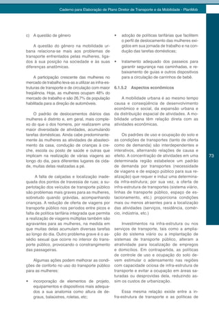 Caderno para Elaboração de Plano Diretor de Transporte e da Mobilidade - PlanMob




c) A questão de gênero                                •	   adoção de políticas tarifárias que facilitem
                                                           o perfil de deslocamento das mulheres exi-
    A questão do gênero na mobilidade ur-                  gidos em sua jornada de trabalho e na con-
bana relaciona-se mais aos problemas de                    dução das tarefas domésticas;
transporte enfrentados pelas mulheres, liga-
dos à sua posição na sociedade e às suas              •	   tratamento adequado dos passeios para
diferenças anatômicas.                                     garantir segurança nas caminhadas, e re-
                                                           baixamento de guias e outros dispositivos
     A participação crescente das mulheres no              para a circulação de carrinhos de bebê.
mercado de trabalho leva-as a utilizar as infra-es-
truturas de transporte e de circulação com maior      6.1.5.2   Aspectos econômicos
freqüência. Hoje, as mulheres ocupam 48% do
mercado de trabalho e são 26,7% da população               A mobilidade urbana é ao mesmo tempo
habilitada para a direção de automóveis.              causa e conseqüência de desenvolvimento
                                                      econômico e social, da expansão urbana e
    O padrão de deslocamentos diários das             da distribuição espacial de atividades. A mo-
mulheres é distinto e, em geral, mais comple-         bilidade urbana têm relação direta com as
xo do que o dos homens, por realizarem uma            atividades econômicas.
maior diversidade de atividades, acumulando
tarefas domésticas. Ainda cabe predominante-               Os padrões de uso e ocupação do solo e
mente às mulheres as atividades de abasteci-          as condições de transportes (tanto de oferta
mento da casa, condução de crianças à cre-            como de demanda) são interdependentes e
che, escola ou posto de saúde e outras que            interativos, alternando relações de causa e
implicam na realização de várias viagens ao           efeito. A concentração de atividades em uma         73
longo do dia, para diferentes lugares da cida-        determinada região estabelece um padrão
de, muitas delas realizadas a pé.                     de demanda por transportes (necessidade
                                                      de viagens e de espaço público para sua re-
      A falta de calçadas e localização inade-        alização) que requer e induz uma determina-
quada dos pontos de travessia de ruas; a su-          da infra-estrutura; por sua vez, a oferta de
perlotação dos veículos de transporte público         infra-estrutura de transportes (sistema viário,
são problemas mais graves para as mulheres,           linhas de transporte público, espaço de es-
sobretudo quando grávidas, acompanhando               tacionamento, etc.) proporciona condições
crianças. A redução de oferta de viagens por          mais ou menos atraentes para a localização
transporte público nos períodos entre picos e         das atividades (serviços, residência, comér-
falta de política tarifária integrada que permita     cio, indústria, etc.)
a realização de viagens múltiplas também são
agravantes para as mulheres, na medida em                 Investimentos na infra-estrutura ou nos
que muitas delas acumulam diversas tarefas            serviços de transporte, tais como a amplia-
ao longo do dia. Outro problema grave é o as-         ção do sistema viário ou a implantação de
sédio sexual que ocorre no interior do trans-         sistemas de transporte público, alteram a
porte público, provocando o constrangimento           atratividade para localização de empregos
das passageiras.                                      e domicílios. Em contrapartida, as políticas
                                                      de controle de uso e ocupação do solo de-
    Algumas ações podem melhorar as condi-            vem estimular o adensamento nas regiões
ções de conforto no uso do transporte público         com capacidade ociosa de infra-estrutura de
para as mulheres:                                     transporte e evitar a ocupação em áreas sa-
                                                      turadas ou desprovidas dela, reduzindo as-
•	   incorporação de elementos de projeto,            sim os custos de urbanização.
     equipamentos e dispositivos mais adequa-
     dos a sua anatomia como altura de de-                Essa mesma relação existe entre a in-
     graus, balaústres, roletas, etc;                 fra-estrutura de transporte e as políticas de
 