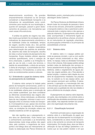 6. APRESENTANDO OS COMPONENTES DO PLANEJAMENTO DA MOBILIDADE




     desenvolvimento econômico. Os grandes                Mobilidade, porém, orientada pelos conceitos e
     empreendimentos industriais ou de serviços           abordagem deste Caderno.
     consideram a disponibilidade transporte e os
     indicadores de acessibilidade como condi-                 Os Planos Diretores de Mobilidade Urbana
     cionantes para escolha da sua localização e,         devem tratar da circulação de pessoas e bens
     quando em operação, passam a gerar deslo-            e não só dos veículos, priorizando o pedestre e
     camentos de pessoas e de mercadorias que             o transporte coletivo e não o automóvel e admi-
     usam essas infra-estruturas.                         nistrando todo o sistema viário e não apenas a
                                                          pista de rolamento. O planejamento viário deve
          A análise do padrão de viagens nas cida-        estar acompanhado e intimamente ligado ao
     des mostra que também há correlação entre os         planejamento e às políticas urbanas, envolven-
     indicadores de desenvolvimento econômico e           do os instrumentos de regulação urbanística,
     de mobilidade (índice de mobilidade, tempos          as preocupações ambientais e os princípios da
     de viagem, escolha modal, etc.). Isto permite        acessibilidade universal.
     o desenvolvimento de modelos matemáticos
     para determinação dos padrões de atrativida-         6.2.1     Sistema viário
     de, desenho das redes de transporte, escolha
     de rotas e outras funções de planejamento dos             O sistema viário é o espaço público por
     transportes. Esses modelos utilizam algumas          onde as pessoas circulam, a pé ou com auxílio
     variáveis quantificáveis, como o estoque de          de algum veículo (motorizado ou não), articu-
     terra urbanizada, o padrão e as limitações le-       lando, no espaço, todas as atividades humanas
     gais de uso do solo, o custo dos terrenos, o         intra e inter urbanas. Este espaço público abriga
     padrão de acessibilidade, a oferta de serviços,      também redes de distribuição dos serviços ur-
74   a oferta de empregos, a proximidade dos mer-         banos (abastecimento de água, energia elétrica,
     cados (clientes e fornecedores); e outras não,       telefonia; coleta e esgotamento de águas plu-
     como as condicionantes sociais e culturais.          viais, lixo, esgoto sanitário, etc.). Para atender a
                                                          tantas funções, o sistema viário dispõe de uma
     6.2 Entendendo o papel do sistema viário             série de equipamentos instalados nas próprias
     no planejamento da mobilidade                        vias, no subsolo ou no seu espaço aéreo, que
                                                          nem sempre convivem sem conflitos. O plane-
          O sistema viário sempre foi tratado pelos       jamento, a operação e a manutenção das vias
     planos de transporte convencionais, porém ra-        e dos serviços que se dão nelas são fatores es-
     ramente com um enfoque adequado ao concei-           senciais para a qualidade de vida nas cidades e
     to de mobilidade urbana para a construção de         para a eficiência da circulação urbana.
     uma cidade sustentável, que deve considerar
     as diferentes características das viagens (dis-           O planejamento do sistema viário depende,
     tância, motivo, ritmos individuais), os diferentes   em parte, das orientações e do controle sobre a
     tipos de vias (calçadas, ciclovias e ruas) e a in-   distribuição das atividades econômicas e sociais
     tegração entre os diversos modos de transpor-        pela cidade, mas depende também da constru-
     te. A conseqüência é que, apesar dos enormes         ção e da organização das próprias vias.
     investimentos na expansão da infra-estrutura
     viária, as condições da circulação urbana nas        6.2.1.1    Classificação funcional
     cidades brasileiras só têm se agravado.
                                                               O primeiro princípio para a organização do
          Isto não significa que o planejamento vi-       sistema viário é a identificação do papel que
     ário deva ser abandonado, muito menos que            cada tipo de via desempenha na circulação ur-
     o conhecimento acumulado e as ferramentas            bana, considerando os vários modos de trans-
     desenvolvidas nesta longa prática não sejam          porte e não somente os veículos de transporte
     úteis; pelo contrário, a engenharia de trans-        motorizados. Em função disso, deve ser feita a
     portes e de tráfego deve ser intensamente uti-       atribuição do tipo de tráfego (pedestres e ve-
     lizada na elaboração dos Planos Diretores de         ículos) que as vias podem receber e em que
 