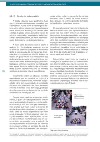 6. APRESENTANDO OS COMPONENTES DO PLANEJAMENTO DA MOBILIDADE




     6.2.1.3     Gestão do sistema viário                            outras tentam reduzir a demanda de maneira
                                                                     estrutural, como o rodízio de placas autoriza-
         A gestão clássica, cujos parâmetros hoje                    das a circular no centro expandido da Cidade
     são considerados ultrapassados, considera que                   de São Paulo a cada dia da semana.
     o conceito da fluidez aliado à segurança no sis-
     tema viário, são os fatores mais importantes para                    Os exemplos acima tratam de limitações da
     medir a qualidade do serviço das cidades. Mas                   liberdade de circulação pela regulamentação do
     este tipo de gestão prioriza somente o trânsito de              uso da vias, mas podem também ser estabeleci-
     veículos motorizados, sobretudo os individuais,                 das medidas de caráter pecuniário, com a insti-
     sobre o transporte coletivo, os meios não motori-               tuição de cobrança pelo direito do uso do espaço
     zados de transporte e o deslocamento a pé.                      viário. Este tipo de intervenção é tradicionalmente
                                                                     empregado em diversas cidades brasileiras para
          A maior parte do sistema viário é aberta à                 administrar a oferta limitada de vagas de estacio-
     qualquer tipo de circulação, separadas apenas                   namento em via pública, com a implantação de
     as áreas de pedestres (calçadas) e de veículos                  estacionamentos rotativos tarifados; a cobrança
     (pista) e subordinadas às normas gerais de cir-                 pelo direito de circular, por meio de pedágios ur-
     culação e conduta fixadas no CTB. Porém, na                     banos, não é praticada no Brasil7.
     medida em que o volume ou a complexidade dos
     deslocamentos aumenta, principalmente de veí-                        Outra medida mais incisiva de organizar a
     culos automotores, a oferta de espaço para circu-               circulação é a especialização do sistema viário,
     lação pode se tornar insuficiente ou inadequada                 para determinada função. Alguns exemplos des-
     para aquela demanda, exigindo dos administra-                   tinam-se a proporcionar a segurança do pedestre
     dores públicos responsáveis pela via medidas                    ou a requalificação urbanística de determinados
76   restritivas da liberdade total de sua utilização.               espaços da cidade (construção de calçadões em
                                                                     áreas centrais); outros ainda visam aumentar a
          Inicialmente, podem ser adotadas medidas                   eficiência operacional de um determinado modo
     operacionais que, ao organizar ou restringir a                  de transporte, em geral do transporte coletivo de
     movimentação dos veículos, melhoram a capa-                     passageiros (implantação de faixas, vias ou cor-
     cidade viária sem necessidade de ampliação                      redores exclusivos para ônibus).
     física das ruas e avenidas, tais como: estabele-
     cimento de sentido único de tráfego, proibição
     de estacionamento ao longo da via, controle
     semafórico de interseções, etc.

          Quando estas medidas se mostram insufi-
     cientes, o que é uma situação bastante comum
     nas grandes cidades brasileiras, o poder públi-
     co pode lançar mão de outros tipos de restrição,
     mais amplas, que visam reduzir a demanda de
     circulação em determinada via ou região da ci-
     dade. Entre as muitas experiências que vem
     sendo praticadas no Brasil, algumas criam res-
     trições temporais, como a proibição da circula-
     ção de caminhões nos horários de pico em áre-
     as centrais, ou sazonais, como a proibição da
     circulação também de caminhões em rodovias
     de interesse turístico em períodos de pico de
     demanda (feriados prolongados, por exemplo);
                                                                     Fotos: Acervo Oficina Consultores

     7
       A instalação de pedágios em rodovias privatizadas, em regime de concessão, tem objetivo apenas de remunerar os investimentos
     realizados pelo empreendedor privado na concessão, não podendo ser considerada como uma política de regulação da demanda.
 