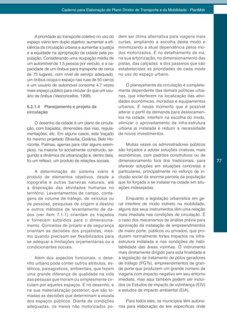 Caderno para Elaboração de Plano Diretor de Transporte e da Mobilidade - PlanMob




     A prioridade ao transporte coletivo no uso do   dem ser ótima alternativa para viagens mais
espaço viário tem duplo objetivo: aumentar a efi-    curtas, ampliando a escolha deste modo e
ciência da circulação urbana e aumentar a justiça    minimizando a atual dependência pelos mo-
e a equidade na apropriação da cidade pela po-       dos motorizados. É no detalhamento da via,
pulação. Considerando uma ocupação média de          na sua arborização, no dimensionamento das
um automóvel de 1,5 pessoa por veículo, e a ca-      pistas, das calçadas e dos passeios que são
pacidade de um ônibus para transporte de cerca       estabelecidas as prioridades de cada modo
de 75 lugares, com nível de serviço adequado,        no uso do espaço urbano.
um ônibus ocupa o espaço nas ruas de 50 carros
e um usuário de automóvel consome 4,7 vezes              O planejamento da circulação é completa-
mais espaço público para circular do que um usu-     mente dependente das demais políticas urba-
ário de ônibus (Vasconcellos, 1998).                 nas, que interferem na localização das ativi-
                                                     dades econômicas, moradias e equipamentos
6.2.1.4 Planejamento e projeto da                    urbanos. É nesse momento que é possível
circulação                                           alterar o perfil da demanda para deslocamen-
                                                     tos na cidade, interferir na escolha do modo,
     O desenho da cidade é um plano de circula-      otimizar o aproveitamento da infra-estrutura
ção, com traçados, dimensões das vias, regula-       urbana já instalada e reduzir a necessidade
mentações, etc. Em alguns casos, este traçado        de novos investimentos.
foi mesmo projetado (Brasília, Goiânia, Belo Ho-
rizonte, Palmas, apenas para citar alguns exem-          Muitas vezes os administradores públicos
plos), na maioria foi socialmente construído, se-    são forçados a adotar soluções criativas, mais
guindo a dinâmica da urbanização e, dentro dela,     econômicas, com padrões construtivos ou de
foi um reflexo, um produto de relações sociais.      dimensionamento fora dos tradicionais, para        77
                                                     oferecer soluções em situações concretas e
     A determinação do sistema viário é              particulares, principalmente no esforço de in-
produto de elementos objetivos, desde a              clusão social da enorme parcela da população
topografia e outras barreiras naturais, até          que foi forçada a se instalar na cidade em situ-
a disposição das atividades humanas no               ações indesejadas.
território. Levantamentos de campo, conta-
gens de volume de tráfego, de veículos ou                 Enquanto a legislação urbanística em ge-
de pessoas, pesquisas de origem e destino            ral interfere de modo indireto na mobilidade,
e outros métodos de levantamento de da-              alguns dos seus instrumentos têm uma relação
dos (ver item 7.1.1) orientam os traçados            mais imediata nas condições de circulação. É
e fornecem subsídios para o dimensiona-              o caso dos mecanismos de análise prévia para
mento. Conceitos de projeto e de segurança           aprovação da instalação de empreendimentos
orientam as decisões dos projetistas, mes-           de maior porte, públicos ou privados, que pro-
mo quando precisam ser flexibilizados para           duzem normalmente fortes impactos na infra-
se adequar a limitações orçamentárias ou a           estrutura instalada e nas condições de habi-
condicionantes sociais.                              tabilidade das áreas vizinhas. O instrumento
                                                     mais diretamente dirigido para esta finalidade é
     Além dos aspectos funcionais, o dese-           a legislação de tratamento de pólos geradores
nho urbano pode conter outros atributos, es-         de tráfego (PGTs), empreendimentos de gran-
téticos, paisagísticos, ambientais, que fazem        de porte que produzem um grande número de
uma grande diferença de qualidade na vida            viagens com impacto negativo em seu entorno
das pessoas que moram ou simplesmente cir-           imediato, mas aqui também podem ser incluí-
culam por aqueles espaços. É no desenho, e           dos os Estudos de impacto de vizinhança (EIV)
na sua materialização posterior, que são to-         e estudos de impacto ambiental (EIA).
madas as decisões que determinam a escala
dos espaços públicos. Diante de condições               Para todos eles, os municípios têm autono-
adequadas, os meios não motorizados po-              mia para elaboração de leis específicas onde
 