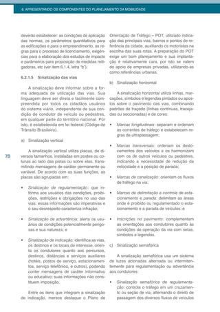6. APRESENTANDO OS COMPONENTES DO PLANEJAMENTO DA MOBILIDADE




     deverão estabelecer: as condições de aplicação       Orientação de Tráfego – POT, utilizado indica-
     das normas, os parâmetros quantitativos para         ção das principais vias, bairros e pontos de re-
     as edificações e para o empreendimento, as re-       ferência da cidade, auxiliando os motoristas na
     gras para o processo de licenciamento, exigên-       escolha das suas rotas. A preparação do POT
     cias para a elaboração dos estudos de impacto        exige um bom planejamento e sua implanta-
     e parâmetros para proposição de medidas miti-        ção é relativamente cara, por isto se valem
     gadoras, etc (ver item 6.1.4, letra “b”).            do apoio de empresas privadas, utilizando-as
                                                          como referências urbanas.
     6.2.1.5   Sinalização das vias
                                                          b) Sinalização horizontal
          A sinalização deve informar sobre a for-
     ma adequada de utilização das vias. Sua                  A sinalização horizontal utiliza linhas, mar-
     linguagem deve ser direta e facilmente com-          cações, símbolos e legendas pintados ou apos-
     preendida por todos os cidadãos usuários             tos sobre o pavimento das vias, combinando
     do sistema viário, independente de sua con-          padrões de traçado (linhas contínuas, traceja-
     dição de condutor de veículo ou pedestres,           das ou seccionadas) e de cores:
     em qualquer parte do território nacional. Por
     isto, é estabelecida em lei federal (Código de       •	   Marcas longitudinais: separam e ordenam
     Trânsito Brasileiro).                                     as correntes de tráfego e estabelecem re-
                                                               gras de ultrapassagem;
     a) Sinalização vertical
                                                          •	   Marcas transversais: ordenam os deslo-
         A sinalização vertical utiliza placas, de di-         camentos dos veículos e os harmonizam
78   versos tamanhos, instaladas em postes ou co-              com os de outros veículos ou pedestres,
     lunas ao lado das pistas ou sobre elas, trans-            indicando a necessidade de redução da
     mitindo mensagens de caráter permanente ou                velocidade e a posição de parada;
     variável. De acordo com as suas funções, as
     placas são agrupadas em:                             •	   Marcas de canalização: orientam os fluxos
                                                               de tráfego na via;
     •	   Sinalização de regulamentação: que in-
          forma aos usuários das condições, proibi-       •	   Marcas de delimitação e controle de esta-
          ções, restrições e obrigações no uso das             cionamento e parada: delimitam as áreas
          vias; essas informações são imperativas e            onde é proibido ou regulamentado o esta-
          o seu desrespeito caracteriza infração;              cionamento e a parada de veículos; e

     •	   Sinalização	de	advertência: alerta os usu-      •	   Inscrições no pavimento: complementam
          ários de condições potencialmente perigo-            as orientações aos condutores quanto às
          sas e sua natureza; e                                condições de operação da via com setas,
                                                               símbolos e legendas.
     •	   Sinalização de indicação: identifica as vias,
          os destinos e os locais de interesse, orien-    c) Sinalização semafórica
          ta os condutores quanto aos percursos,
          destinos, distâncias e serviços auxiliares          A sinalização semafórica usa um sistema
          (hotéis, postos de serviço, estacionamen-       de luzes acionadas alternada ou intermiten-
          tos, serviço telefônico, e outros), podendo     temente para regulamentação ou advertência
          conter mensagens de caráter informativo         aos condutores:
          ou educativo; suas informações não cons-
          tituem imposição.                               •	   Sinalização semafórica de regulamenta-
                                                               ção: controla o tráfego em um cruzamen-
         Entre os itens que integram a sinalização             to ou seção de via, alternando o direito de
     de indicação, merece destaque o Plano de                  passagem dos diversos fluxos de veículos
 