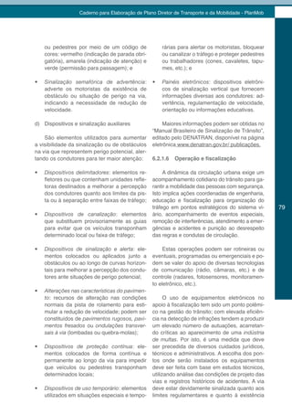 Caderno para Elaboração de Plano Diretor de Transporte e da Mobilidade - PlanMob




     ou pedestres por meio de um código de             rárias para alertar os motoristas, bloquear
     cores: vermelho (indicação de parada obri-        ou canalizar o tráfego e proteger pedestres
     gatória), amarela (indicação de atenção) e        ou trabalhadores (cones, cavaletes, tapu-
     verde (permissão para passagem); e                mes, etc.); e

•	   Sinalização	 semafórica	 de	 advertência:    •	   Painéis eletrônicos: dispositivos eletrôni-
     adverte os motoristas da existência de            cos de sinalização vertical que fornecem
     obstáculo ou situação de perigo na via,           informações diversas aos condutores: ad-
     indicando a necessidade de redução de             vertência, regulamentação de velocidade,
     velocidade.                                       orientação ou informações educativas.

d) Dispositivos e sinalização auxiliares               Maiores informações podem ser obtidas no
                                                  “Manual Brasileiro de Sinalização de Trânsito”,
    São elementos utilizados para aumentar        editado pelo DENATRAN, disponível na página
a visibilidade da sinalização ou de obstáculos    eletrônica www.denatran.gov.br/ publicações.
na via que representem perigo potencial, aler-
tando os condutores para ter maior atenção:       6.2.1.6   Operação e fiscalização

•	   Dispositivos delimitadores: elementos re-         A dinâmica da circulação urbana exige um
     fletores ou que contenham unidades refle-    acompanhamento cotidiano do trânsito para ga-
     toras destinados a melhorar a percepção      rantir a mobilidade das pessoas com segurança.
     dos condutores quanto aos limites da pis-    Isto implica ações coordenadas de engenharia,
     ta ou à separação entre faixas de tráfego;   educação e fiscalização para organização do
                                                  tráfego em pontos estratégicos do sistema vi-       79
•	   Dispositivos de canalização: elementos       ário, acompanhamento de eventos especiais,
     que substituem provisoriamente as guias      remoção de interferências, atendimento a emer-
     para evitar que os veículos transponham      gências e acidentes e punição ao desrespeito
     determinado local ou faixa de tráfego;       das regras e condutas de circulação.

•	   Dispositivos de sinalização e alerta: ele-        Estas operações podem ser rotineiras ou
     mentos colocados ou aplicados junto a        eventuais, programadas ou emergenciais e po-
     obstáculos ou ao longo de curvas horizon-    dem se valer do apoio de diversas tecnologias
     tais para melhorar a percepção dos condu-    de comunicação (rádio, câmaras, etc.) e de
     tores ante situações de perigo potencial;    controle (radares, fotosensores, monitoramen-
                                                  to eletrônico, etc.).
•	   Alterações nas características do pavimen-
     to: recursos de alteração nas condições            O uso de equipamentos eletrônicos no
     normais da pista de rolamento para esti-     apoio à fiscalização tem sido um ponto polêmi-
     mular a redução de velocidade; podem ser     co na gestão do trânsito; com elevada eficiên-
     constituídos de pavimentos rugosos, pavi-    cia na detecção de infrações tendem a produzir
     mentos fresados ou ondulações transver-      um elevado número de autuações, acarretan-
     sais à via (lombadas ou quebra-molas);       do críticas ao aparecimento de uma indústria
                                                  de multas. Por isto, é uma medida que deve
•	   Dispositivos de proteção contínua: ele-      ser precedida de diversos cuidados jurídicos,
     mentos colocados de forma contínua e         técnicos e administrativos. A escolha dos pon-
     permanente ao longo da via para impedir      tos onde serão instalados os equipamentos
     que veículos ou pedestres transponham        deve ser feita com base em estudos técnicos,
     determinados locais;                         utilizando análise das condições de projeto das
                                                  vias e registros históricos de acidentes. A via
•	   Dispositivos de uso temporário: elementos    deve estar devidamente sinalizada quanto aos
     utilizados em situações especiais e tempo-   limites regulamentares e quanto à existência
 