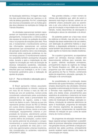 6. APRESENTANDO OS COMPONENTES DO PLANEJAMENTO DA MOBILIDADE




     de fiscalização eletrônica. A triagem dos regis-        Nas grandes cidades, o maior número de
     tros das ocorrências deve ser rigorosa e o di-     vítimas são pedestres que, além de serem o
     reito de defesa garantido. Por fim, a destinação   elemento mais frágil no trânsito, sofrem em um
     dos recursos arrecadados com as multas gera-       ambiente urbano produzido para os automó-
     das deve obedecer às restrições do Código de       veis e por uma cultura de desrespeito às re-
     Trânsito Brasileiro.                               gras de circulação e impunidade nos crimes de
                                                        trânsito, muitos decorrentes de desrespeito à
          As atividades operacionais também repre-      sinalização e abuso da velocidade e do álcool.
     sentam um importante subsídio para projeto e
     planejamento, incorporando a vivência prática           Os acidentes podem ser a face mais visível
     das equipes de campo na avaliação de proble-       da violência no trânsito, mas não são a única; a
     mas e na proposta de soluções para eles. Para      violação das áreas residenciais e de uso coletivo,
     isto, é fundamental o monitoramento contínuo       com destruição do patrimônio histórico e arqui-
     das informações operacionais em centrais           tetônico, a degradação ambiental e a exclusão
     operacionais que acompanham as condições           social também são produtos do modelo de circu-
     de operação do sistema viário e da sinalização,    lação vigente na maioria das cidades brasileiras.
     intervindo sobre eventuais problemas no me-
     nor tempo possível. O monitoramento sistemá-            Se o quadro é gravíssimo, as expectativas
     tico possibilita também acompanhar situações       podem ser otimistas: diversas cidades vêm
     antes, durante a após a implantação de alte-       desenvolvendo políticas para reversão des-
     rações na circulação por meio da evolução de       te quadro, obtendo resultados animadores,
     diversos indicadores (acidentes, velocidade,       principalmente depois da vigência do Código
     infrações, reclamações de usuários, etc.), con-    de Trânsito Brasileiro em 1998, por meio de
80   tribuindo para sua avaliação e, se for o caso,     programas que têm recebido uma denomina-
     fornecendo parâmetros para a realização de         ção genérica de Paz no Trânsito, combinando
     ajustes de projeto.                                ações de engenharia, educação, operação, fis-
                                                        calização e de comunicação.
     6.2.1.7 Paz no trânsito e educação para a
     circulação                                              As possibilidades de combinação destes
                                                        elementos são quase ilimitadas; começam pelo
          O Brasil apresenta índices assustado-         simples desempenho das atividades rotineiras
     res de acidentalidade no trânsito: estima-se       de gestão e administração do trânsito e chegam
     em mais 30 mil mortes e mais de 400 mil            a fórmulas mais específicas de atuação em
     feridos por ano em acidentes, número ainda         cada uma destas áreas: procedimentos para
     considerado subestimado pelas autoridades          estatística de acidentes e tratamento de locais
     públicas do setor, dada a precariedade dos         críticos, projetos de engenharia utilizando con-
     procedimentos de registro, coleta e trata-         ceitos de moderação de tráfego, operação co-
     mento de dados no país. Calcula-se que isto        tidiana, introdução de sistemas eletrônicos de
     represente perdas anuais de R$ 5,3 bilhões         apoio à fiscalização, programas de educação
     em custos diretos (despesas médico-hospi-          com diversos segmentos da população são
     talares, resgate às vítimas, danos a veículos,     apenas alguns componentes de experiências
     sinalização, equipamentos urbanos e pro-           exitosas na redução do que a área de saúde
     priedade de terceiros, atendimento policial,       chama de mortes evitáveis.
     processos judiciais, custos previdenciários
     e perda efetiva de produção), custos indire-           Os programas de educação merecem des-
     tos (perda potencial de produção e conges-         taque especial porque representam a possibili-
     tionamentos) e custos humanos (sofrimento          dade de promover alterações comportamentais
     e perda de qualidade de vida) para o con-          nas gerações futuras, permitindo a redução pro-
     junto das aglomerações urbanas brasileiras,        porcional das ações punitivas, principalmente
     não considerados os acidentes rodoviários          quando recebem apoio decisivo dos meios de
     (IPEA/ANTP, 2003).                                 comunicação em massa.
 