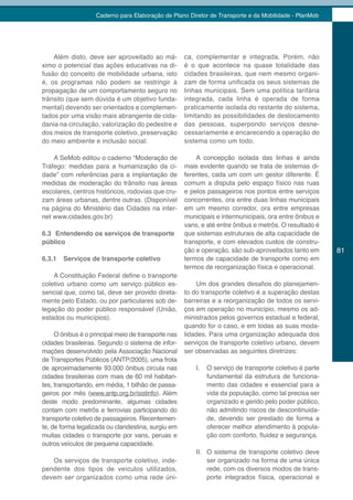 Caderno para Elaboração de Plano Diretor de Transporte e da Mobilidade - PlanMob




    Além disto, deve ser aproveitado ao má-          ca, complementar e integrada. Porém, não
ximo o potencial das ações educativas na di-         é o que acontece na quase totalidade das
fusão do conceito de mobilidade urbana, isto         cidades brasileiras, que nem mesmo organi-
é, os programas não podem se restringir à            zam de forma unificada os seus sistemas de
propagação de um comportamento seguro no             linhas municipais. Sem uma política tarifária
trânsito (que sem dúvida é um objetivo funda-        integrada, cada linha é operada de forma
mental) devendo ser orientados e complemen-          praticamente isolada do restante do sistema,
tados por uma visão mais abrangente de cida-         limitando as possibilidades de deslocamento
dania na circulação, valorização do pedestre e       das pessoas, superpondo serviços desne-
dos meios de transporte coletivo, preservação        cessariamente e encarecendo a operação do
do meio ambiente e inclusão social.                  sistema como um todo.

    A SeMob editou o caderno “Moderação de               A concepção isolada das linhas é ainda
Tráfego: medidas para a humanização da ci-           mais evidente quando se trata de sistemas di-
dade” com referências para a implantação de          ferentes, cada um com um gestor diferente. É
medidas de moderação do trânsito nas áreas           comum a disputa pelo espaço físico nas ruas
escolares, centros históricos, rodovias que cru-     e pelos passageiros nos pontos entre serviços
zam áreas urbanas, dentre outras. (Disponível        concorrentes, ora entre duas linhas municipais
na página do Ministério das Cidades na inter-        em um mesmo corredor, ora entre empresas
net www.cidades.gov.br)                              municipais e intermunicipais, ora entre ônibus e
                                                     vans, e até entre ônibus e metrôs. O resultado é
6.3 Entendendo os serviços de transporte             que sistemas estruturais de alta capacidade de
público                                              transporte, e com elevados custos de constru-
                                                     ção e operação, são sub-aproveitados tanto em       81
6.3.1   Serviços de transporte coletivo              termos de capacidade de transporte como em
                                                     termos de reorganização física e operacional.
    A Constituição Federal define o transporte
coletivo urbano como um serviço público es-              Um dos grandes desafios do planejamen-
sencial que, como tal, deve ser provido direta-      to do transporte coletivo é a superação destas
mente pelo Estado, ou por particulares sob de-       barreiras e a reorganização de todos os servi-
legação do poder público responsável (União,         ços em operação no município, mesmo os ad-
estados ou municípios).                              ministrados pelos governos estadual e federal,
                                                     quando for o caso, e em todas as suas moda-
     O ônibus é o principal meio de transporte nas   lidades. Para uma organização adequada dos
cidades brasileiras. Segundo o sistema de infor-     serviços de transporte coletivo urbano, devem
mações desenvolvido pela Associação Nacional         ser observadas as seguintes diretrizes:
de Transportes Públicos (ANTP/2005), uma frota
de aproximadamente 93.000 ônibus circula nas             I.   O serviço de transporte coletivo é parte
cidades brasileiras com mais de 60 mil habitan-               fundamental da estrutura de funciona-
tes, transportando, em média, 1 bilhão de passa-              mento das cidades e essencial para a
geiros por mês (www.antp.org.br/sistinfo). Além               vida da população, como tal precisa ser
deste modo predominante, algumas cidades                      organizado e gerido pelo poder público,
contam com metrôs e ferrovias participando do                 não admitindo riscos de descontinuida-
transporte coletivo de passageiros. Recentemen-               de, devendo ser prestado de forma a
te, de forma legalizada ou clandestina, surgiu em             oferecer melhor atendimento à popula-
muitas cidades o transporte por vans, peruas e                ção com conforto, fluidez e segurança.
outros veículos de pequena capacidade.
                                                         II. O sistema de transporte coletivo deve
   Os serviços de transporte coletivo, inde-                 ser organizado na forma de uma única
pendente dos tipos de veículos utilizados,                   rede, com os diversos modos de trans-
devem ser organizados como uma rede úni-                     porte integrados física, operacional e
 