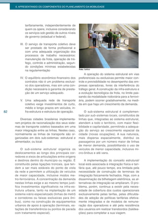 6. APRESENTANDO OS COMPONENTES DO PLANEJAMENTO DA MOBILIDADE




            tarifariamente, independentemente de
            quem os opere, inclusive considerando
            os serviços sob gestão de outros níveis
            de governo (estadual e federal).

         III. O serviço de transporte coletivo deve
              ser prestado de forma profissional e
              com uma adequada organização dos
              processos de trabalho necessários:
              manutenção da frota, operação de trá-
              fego, controle e administração, segun-
              do condições mínimas estabelecidas
                                                       Foto: SeMob
              na regulamentação
                                                            A operação do sistema estrutural em vias
         IV. O equilíbrio econômico-financeiro dos     preferenciais ou exclusivas permite maior con-
             contratos não é um problema exclusi-      trole e previsibilidade no desempenho das em-
             vo dos operadores, mas sim uma con-       presas operadoras, livres da interferência do
             dição necessária à garantia de presta-    tráfego geral. A construção da infra-estrutura e
             ção de um serviço adequado.               a evolução tecnológica da frota, no limite pas-
                                                       sando da modalidade rodoviária para a ferrovi-
         V. Uma adequada rede de transporte            ária, podem ocorrer gradativamente, na medi-
            coletivo exige investimentos de curto,     da em que haja um crescimento da demanda.
            médio e longo prazos em veículos, in-
82          fra-estrutura e estrutura de operação.          O sub-sistema estrutural é complemen-
                                                       tado por sub-sistemas locais, constituídos de
         Diversas cidades brasileiras implementa-      linhas que, integradas ao sistema estrutural,
     ram projetos de racionalização dos seus siste-    atendem a todo o território, com maior flexi-
     mas de transporte coletivo baseados em uma        bilidade e capilaridade, permitindo a adequa-
     maior integração entre as linhas. Nestes caso,    ção do serviço ao crescimento espacial da
     normalmente as linhas de transporte são or-       cidade (novas ocupações). A sua natureza,
     ganizadas em dois sub-sistemas: estrutural e      mais dispersa espacialmente, distribui os
     alimentador, ou local.                            passageiros por um número maior de linhas
                                                       de menor demanda, possibilitando o uso de
          O sub-sistema estrutural organiza os         veículos de menor capacidade, inclusive mi-
     deslocamentos ao longo dos principais cor-        cro-ônibus e até vans.
     redores e eixos de articulações entre origens
     e destinos dentro do município ou região. É            A implementação do conceito estrutural/
     constituído pelas ligações troncais, que ten-     local está associada à integração física e tari-
     dem a ser mais estáveis do ponto de vista         fária que, até pouco tempo, era limitada pela
     da rede e permitem a utilização de veículos       necessidade de construção de terminais de
     de maior capacidade, inclusive modos me-          integração fisicamente fechados. Hoje, com a
     tro-ferroviários. A concentração da demanda       disseminação da bilhetagem eletrônica, as al-
     nestas linhas exige e ao mesmo tempo justi-       ternativas de integração se ampliaram. O pro-
     fica investimentos significativos na infra-es-    blema, porém, continua a existir pela neces-
     trutura urbana, tanto na implantação de um        sidade de cobertura dos custos operacionais
     sistema viário especializado (linhas de metrô     exclusivamente pelas tarifas, pelas dificulda-
     e corredores ou faixas exclusivas para ôni-       des de adoção de políticas tarifárias efetiva-
     bus), como na construção de equipamentos          mente integradas e de modelos de remune-
     urbanos de apoio à operação (terminais, es-       ração dos operadores e até pela resistência
     tações de transferência ou pontos de parada       dos usuários em realizar transbordos (baldea-
     com tratamento especial).                         ções) para completar a sua viagem.
 