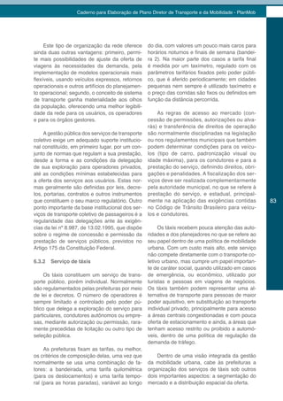 Caderno para Elaboração de Plano Diretor de Transporte e da Mobilidade - PlanMob




     Este tipo de organização da rede oferece      do dia, com valores um pouco mais caros para
ainda duas outras vantagens: primeiro, permi-      horários noturnos e finais de semana (bandei-
te mais possibilidades de ajuste da oferta de      ra 2). Na maior parte dos casos a tarifa final
viagens às necessidades da demanda, pela           é medida por um taxímetro, regulado com os
implementação de modelos operacionais mais         parâmetros tarifários fixados pelo poder públi-
flexíveis, usando veículos expressos, retornos     co, que é aferido periodicamente; em cidades
operacionais e outros artifícios do planejamen-    pequenas nem sempre é utilizado taxímetro e
to operacional; segundo, o conceito de sistema     o preço das corridas são fixos ou definidos em
de transporte ganha materialidade aos olhos        função da distância percorrida.
da população, oferecendo uma melhor legibili-
dade da rede para os usuários, os operadores           As regras de acesso ao mercado (con-
e para os órgãos gestores.                         cessão de permissões, autorizações ou alva-
                                                   rás) e transferência de direitos de operação
     A gestão pública dos serviços de transporte   são normalmente disciplinadas na legislação
coletivo exige um adequado suporte institucio-     ou nos regulamentos municipais que também
nal constituído, em primeiro lugar, por um con-    podem determinar condições para os veícu-
junto de normas que regulam a sua prestação,       los (tipo de carro, padronização visual ou
desde a forma e as condições da delegação          idade máxima), para os condutores e para a
de sua exploração para operadores privados,        prestação do serviço, definindo direitos, obri-
até as condições mínimas estabelecidas para        gações e penalidades. A fiscalização dos ser-
a oferta dos serviços aos usuários. Estas nor-     viços deve ser realizada complementarmente
mas geralmente são definidas por leis, decre-      pela autoridade municipal, no que se refere à
tos, portarias, contratos e outros instrumentos    prestação do serviço, e estadual, principal-
que constituem o seu marco regulatório. Outro      mente na aplicação das exigências contidas         83
ponto importante da base institucional dos ser-    no Código de Trânsito Brasileiro para veícu-
viços de transporte coletivo de passageiros é a    los e condutores.
regularidade das delegações ante às exigên-
cias da lei nº 8.987, de 13.02.1995, que dispõe         Os táxis recebem pouca atenção das auto-
sobre o regime de concessão e permissão da         ridades e dos planejadores no que se refere ao
prestação de serviços públicos, previstos no       seu papel dentro de uma política de mobilidade
Artigo 175 da Constituição Federal.                urbana. Com um custo mais alto, este serviço
                                                   não compete diretamente com o transporte co-
6.3.2   Serviço de táxis                           letivo urbano, mas cumpre um papel importan-
                                                   te de caráter social, quando utilizado em casos
     Os táxis constituem um serviço de trans-      de emergência, ou econômico, utilizado por
porte público, porém individual. Normalmente       turistas e pessoas em viagens de negócios.
são regulamentados pelas prefeituras por meio      Os táxis também podem representar uma al-
de lei e decretos. O número de operadores é        ternativa de transporte para pessoas de maior
sempre limitado e controlado pelo poder pú-        poder aquisitivo, em substituição ao transporte
blico que delega a exploração do serviço para      individual privado, principalmente para acesso
particulares, condutores autônomos ou empre-       a áreas centrais congestionadas e com pouca
sas, mediante autorização ou permissão, rara-      oferta de estacionamento e ainda, a áreas que
mente precedidas de licitação ou outro tipo de     tenham acesso restrito ou proibido a automó-
seleção pública.                                   veis, dentro de uma política de regulação da
                                                   demanda de tráfego.
     As prefeituras fixam as tarifas, ou melhor,
os critérios de composição delas, uma vez que          Dentro de uma visão integrada da gestão
normalmente se usa uma combinação de fa-           da mobilidade urbana, cabe às prefeituras a
tores: a bandeirada, uma tarifa quilométrica       organização dos serviços de táxis sob outros
(para os deslocamentos) e uma tarifa tempo-        dois importantes aspectos: a segmentação do
ral (para as horas paradas), variável ao longo     mercado e a distribuição espacial da oferta.
 