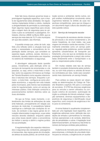 Caderno para Elaboração de Plano Diretor de Transporte e da Mobilidade - PlanMob




     Este fato levou diversos governos locais a      luição sonora e ambiental, dentre outros, exi-
promulgarem legislação específica, com o intui-      girá análise multidisciplinar envolvendo vários
to de regulamentar estas atividades. Os regula-      organismos federais no âmbito de suas res-
mentos implantados limitam a oferta, mediante        pectivas competências, para que se chegue a
a obrigatoriedade de permissão ou autorização,       um documento legal à altura dos desafios que
fixam algumas regras específicas para circula-       esta questão coloca.
ção e exigem itens de segurança para os veí-
culos e para os condutores e passageiros. En-        6.3.4   Serviço de transporte escolar
tretanto, informa o IBGE na Munic 2005, que os
serviços de moto-táxis de 75,7% dos municípios            O transporte de escolares atende crianças
em que eles existem, são informais.                  da pré-escola e do ensino fundamental e, em
                                                     menor freqüência, do nível médio, nas suas
     A questão enseja que, antes de tudo, seja       viagens de entrada e saída das escolas. É nor-
feita uma reflexão sobre a situação local que        malmente entendido como um serviço públi-
avalie a necessidade e conveniência da im-           co, regulado pelas prefeituras, porém também
plantação destes serviços, que considere os          apresenta características de transporte por
aspectos legais, políticos, sociais, técnicos e,     fretamento, uma vez que as condições da sua
sobretudo, aqueles relacionados aos impactos         prestação (principalmente o preço) são contra-
no sistema de mobilidade e à segurança.              tadas diretamente entre o transportador e os
                                                     pais ou responsáveis pelas crianças.
     A abordagem adequada desta questão
passa, inicialmente, pela distinção entre os             Em muitas cidades este tipo de serviço
serviços de transporte de encomendas e o de          também é prestado diretamente pelas prefeitu-
pessoas, ou seja, entre o moto-frete e moto-         ras, ou com frota própria ou através de tercei-   85
táxi, tanto nos aspectos intrínsecos ao Código       ros contratados por elas, neste caso caracteri-
de Trânsito Brasileiro como aqueles relaciona-       zando mais claramente um serviço fretado.
dos à natureza dos serviços. Enquanto o pri-
meiro - o moto-frete - configura-se como ativi-           Para ambos os casos devem ser obser-
dade econômica, o segundo tem sido tratado           vadas as determinações do Código de Trân-
pelos municípios, pelo menos nas localidades         sito Brasileiro (capítulo XII) para a condução
onde foi regulamentado, como um serviço de           de escolares. O CTB fixa diversas exigências
interesse público. Esta distinção conduzirá a        para os veículos a serem utilizados na con-
posicionamentos também distintos sobre as            dução coletiva de escolares: autorização do
duas atividades.                                     órgão ou entidade de trânsito estadual, inspe-
                                                     ção semestral, diversos equipamentos e dis-
    Há que se firmar, neste momento, o en-           positivos de segurança e identificação visual
tendimento dos limites de atribuições de cada        específica; outro conjunto de exigências é fei-
ente federado, principalmente em relação aos         to para os condutores.
serviços de moto-táxi. A competência federal
restringe-se a definição das condições do ve-            A norma federal é usualmente complemen-
ículo, do condutor e das regras gerais de cir-       tada por uma legislação local específica, com
culação relacionadas à segurança, a que estes        exigências adicionais como: definição das con-
veículos deverão obedecer, enquanto caberá           dições de entrada e permanência no mercado,
aos entes locais decidir sobre a conveniência        normas operacionais e de conduta, determina-
de instituir o serviço e definir o regime jurídico   ção de penalidades e outras. A legislação local
da sua prestação.                                    determinará também, se haverá ou não limite no
                                                     número de licenças emitidas pela prefeitura.
     A regulamentação dos aspectos relaciona-
dos à segurança dos condutores, passageiros              A abertura do mercado para autônomos ou
e transeuntes, das regras gerais de circulação,      para empresas, a limitação de uma idade máxi-
de defesa da saúde pública, de controle da po-       ma para os veículos, a exigência de um auxiliar
 