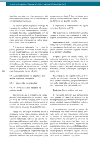 6. APRESENTANDO OS COMPONENTES DO PLANEJAMENTO DA MOBILIDADE




     durante a operação com crianças menores são         se acessar o ponto de ônibus ou chegar até o
     outros exemplos de assuntos a serem tratados        local de estacionamento do veículo, por exem-
     em legislações municipais.                          plo, tanto na ida quando na volta.

          No caso da prefeitura prestar o serviço de        É importante o entendimento de alguns
     transporte de escolares diretamente, são neces-     conceitos, definidos no CTB :
     sários estudos para conhecimento da demanda,
     otimização das rotas, compatibilização com os           Via: Superfície por onde transitam veículos,
     serviços de transporte público e dimensionamen-     pessoas e animais, compreendendo a pista, a
     to dos veículos, para que seja possível atender o   calçada, o acostamento, ilha e o canteiro central.
     maior número de crianças com a melhor aloca-
     ção possível de recursos públicos.                      Logradouro Público: espaço livre desti-
                                                         nado pela municipalidade à circulação, parada
         O tratamento adequado dos pontos de             ou estacionamento de veículos, ou á circula-
     parada próximos às escolas é outra ativida-         ção de pessoas, tais como, calçadas, parques,
     de sob responsabilidade das administrações          áreas de lazer, calçadões.
     municipais e deve ser encarado como parte
     importante da política de mobilidade urbana.            Calçada: parte do sistema viário, nor-
     Envolve investimentos na configuração da            malmente segregada e em nível diferente,
     malha viária, se possível adotando projetos         não destinada à circulação de veículos e re-
     de moderação de tráfego, na sinalização hori-       servada exclusivamemte ao trânsito de pe-
     zontal, vertical e até semafórica, na operação      destres e, quando possível, à implantação de
     do trânsito próximo às escolas e nos progra-        mobiliário urbano, sinalização, vegetação e
86   mas de educação para o trânsito.                    outros fins.

     6.4 As características e o papel dos dife-               Passeio: parte da calçada destinada à cir-
     rentes modos de transporte                          culação exclusiva das pessoas. Se esta área
                                                         for na pista de rolamento, obrigatoriamente de-
     6.4.1   Modos não motorizados                       verá estar separada por pintura ou elemento
                                                         físico separador, livre de interferências.
     6.4.1.1 Circulação das pessoas no
     sistema viário                                          Pedestre: Quem anda ou está a pé.

          Este item aborda o deslocamento realiza-            É importante salientar que consideramos
     do pelas pessoas por diversas maneiras : a pé,      como usuários do “modo à pé” de transporte, to-
     por meio de cadeira de rodas, com o auxílio         das as pessoas que podem se deslocar pelas áre-
     de muletas, enfim, todos os deslocamentos re-       as cuja prioridade ou exclusividade é do pedestre,
     alizados de forma autônoma pelos cidadãos,          incluindo os usuários de cadeiras de rodas.
     mesmo com a utilização de ajudas técnicas.
                                                             A circulação das pessoas por meios não
          Todos nós, em algum momento do dia e           motorizados não pode continuar sendo igno-
     de alguma forma, nos deslocamos através de          rada como um dos importantes elementos
     nosso próprio esforço, isto é, sem o uso do         do sistema de transporte. A inclusão destes
     sistema motorizado e através do sistema viá-        deslocamentos no planejamento urbano e no
     rio disponível (passeios, calçadas, calçadões,      planejamento dos transportes, bem como na
     passarelas, ciclovias etc.). Mesmo assim, este      gestão da mobilidade urbana, respeitando as
     tipo de deslocamento poucas vezes é consi-          suas características e necessidades particula-
     derado como um meio de transporte embora            res, além de reparar o erro de desconsiderar
     suas viagens constituam importante modo de          essa expressiva parcela das viagens urbanas,
     deslocamento, isoladamente ou como com-             significa também contribuir para o processo
     plemento de outros meios de transporte - para       de inclusão social dessa população.
 
