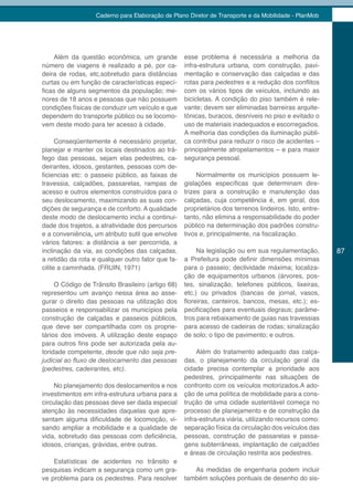 Caderno para Elaboração de Plano Diretor de Transporte e da Mobilidade - PlanMob




    Além da questão econômica, um grande           esse problema é necessária a melhoria da
número de viagens é realizado a pé, por ca-        infra-estrutura urbana, com construção, pavi-
deira de rodas, etc,sobretudo para distâncias      mentação e conservação das calçadas e das
curtas ou em função de características especí-     rotas para pedestres e a redução dos conflitos
ficas de alguns segmentos da população; me-        com os vários tipos de veículos, incluindo as
nores de 18 anos e pessoas que não possuem         bicicletas. A condição do piso também é rele-
condições físicas de conduzir um veículo e que     vante; devem ser eliminadas barreiras arquite-
dependem do transporte público ou se locomo-       tônicas, buracos, desníveis no piso e evitado o
vem deste modo para ter acesso à cidade.           uso de materiais inadequados e escorregadios.
                                                   A melhoria das condições da iluminação públi-
      Conseqüentemente é necessário projetar,      ca contribui para reduzir o risco de acidentes –
planejar e manter os locais destinados ao trá-     principalmente atropelamentos – e para maior
fego das pessoas, sejam elas pedestres, ca-        segurança pessoal.
deirantes, idosos, gestantes, pessoas com de-
ficiencias etc: o passeio público, as faixas de         Normalmente os municípios possuem le-
travessia, calçadões, passarelas, rampas de        gislações específicas que determinam dire-
acesso e outros elementos construídos para o       trizes para a construção e manutenção das
seu deslocamento, maximizando as suas con-         calçadas, cuja competência é, em geral, dos
dições de segurança e de conforto. A qualidade     proprietários dos terrenos lindeiros. Isto, entre-
deste modo de deslocamento inclui a continui-      tanto, não elimina a responsabilidade do poder
dade dos trajetos, a atratividade dos percursos    público na determinação dos padrões constru-
e a conveniência, um atributo sutil que envolve    tivos e, principalmente, na fiscalização.
vários fatores: a distância a ser percorrida, a
inclinação da via, as condições das calçadas,           Na legislação ou em sua regulamentação,         87
a retidão da rota e qualquer outro fator que fa-   a Prefeitura pode definir dimensões mínimas
cilite a caminhada. (FRUIN, 1971)                  para o passeio; declividade máxima; localiza-
                                                   ção de equipamentos urbanos (árvores, pos-
     O Código de Trânsito Brasileiro (artigo 68)   tes, sinalização, telefones públicos, lixeiras,
representou um avanço nessa área ao asse-          etc.) ou privados (bancas de jornal, vasos,
gurar o direito das pessoas na utilização dos      floreiras, canteiros, bancos, mesas, etc.); es-
passeios e responsabilizar os municípios pela      pecificações para eventuais degraus; parâme-
construção de calçadas e passeios públicos,        tros para rebaixamento de guias nas travessias
que deve ser compartilhada com os proprie-         para acesso de cadeiras de rodas; sinalização
tários dos imóveis. A utilização deste espaço      de solo; o tipo de pavimento; e outros.
para outros fins pode ser autorizada pela au-
toridade competente, desde que não seja pre-         Além do tratamento adequado das calça-
judicial	ao	fluxo	de	deslocamento	das	pessoas	 das, o planejamento da circulação geral da
(pedestres, cadeirantes, etc).                   cidade precisa contemplar a prioridade aos
                                                 pedestres, principalmente nas situações de
     No planejamento dos deslocamentos e nos confronto com os veículos motorizados.A ado-
investimentos em infra-estrutura urbana para a ção de uma política de mobilidade para a cons-
circulação das pessoas deve ser dada especial trução de uma cidade sustentável começa no
atenção às necessidades daquelas que apre- processo de planejamento e de construção da
sentam alguma dificuldade de locomoção, vi- infra-estrutura viária, utilizando recursos como:
sando ampliar a mobilidade e a qualidade de separação física da circulação dos veículos das
vida, sobretudo das pessoas com deficiência, pessoas, construção de passarelas e passa-
idosos, crianças, grávidas, entre outras.        gens subterrâneas, implantação de calçadões
                                                 e áreas de circulação restrita aos pedestres.
     Estatísticas de acidentes no trânsito e
pesquisas indicam a segurança como um gra-           As medidas de engenharia podem incluir
ve problema para os pedestres. Para resolver também soluções pontuais de desenho do sis-
 