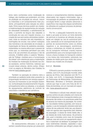 6. APRESENTANDO OS COMPONENTES DO PLANEJAMENTO DA MOBILIDADE




     tema viário conhecidas como moderação de            motivos e comportamentos distintos daqueles
     tráfego; são medidas que pretendem, ao invés        observados nas viagens motorizadas, logo a
     da proibição da circulação do veículo, induzir      incorporação do pedestre ao planejamento da
     os motoristas a um comportamento mais pru-          circulação tende a exigir estudos adicionais e
     dente, principalmente pela redução da veloci-       específicos mas seguindo etapas semelhantes
     dade. Entre essas técnicas podem ser citadas:       às utilizadas em qualquer processo de planeja-
     a implementação de equipamentos de redução          mento convencional.
     de velocidade (lombadas); o estreitamento da
     pista; o aumento da largura das calçadas; a              Por fim, o adequado tratamento da circu-
     construção de ruas com traçado sinuoso; e a         lação a pé pode se tornar um forte elemento
     criação de ruas sem saída e de bolsões residen-     de estímulo à mudança de atitudes da popu-
     ciais, onde os veículos não são impedidos ou        lação em relação ao uso do automóvel parti-
     restringidos de circular, mas sofrem restrições     cular, sobretudo se for acompanhada de cam-
     das manobras e da velocidade de circulação, a       panhas de esclarecimentos sobre os efeitos
     implantação de faixas de pedestres elevadas,        negativos e as desvantagens econômicas,
     implantadas na mesma altura que o passeio de        sociais e ambientais do modelo de predomí-
     modo que, os motoristas percebam que esta           nio do transporte individual, criando maiores
     área é de uso prioritário de pessoas e não de       possibilidades para uma reorganização da es-
     veículos. A SeMob editou o caderno “Modera-         trutura urbana fundada no transporte coletivo
     ção de Tráfego: medidas para a humanização          e nos meios não motorizados, sobretudo nas
     da cidade” com referências para a implantação       cidades de médio porte que ainda não conso-
     de medidas de moderação do trânsito nas áre-        lidaram seu modelo de circulação.
     as escolares, centros históricos, rodovias que
88   cruzam áreas urbanas, dentre outras. (Dispo-        6.4.1.2   Bicicleta
     nível na página do Ministério das Cidades na
     internet www.cidades.gov.br)                             O Brasil é o terceiro produtor mundial de bi-
                                                         cicletas, com 4,2% da produção mundial, atrás
          Também na operação do sistema viário a         apenas da China, líder absoluta com 66,7% e
     prioridade ao pedestre pode estar presente na       da Índia, com 8,3%. A Associação Brasileira
     programação semafórica com tempos específi-         de Fabricantes de Motocicletas, Ciclomotores,
     cos para as travessias ou por atuação (botoei-      Motonetas, Bicicletas e Similares (Abraciclo)
     ra), na fiscalização do estacionamento irregular,   calcula que haja no país uma frota de 60 mi-
     principalmente sobre as calçadas, e na adoção       lhões de bicicletas, em um mercado em expan-
     de equipamentos eletrônicos de controle de          são. (www.abraciclo.com.br)
     velocidade e obediência aos semáforos.
                                                               A bicicleta é o veículo mais utilizado nos pe-
                                                         quenos centros do país (cidades com menos de
                                                         50 mil habitantes) onde o transporte coletivo pra-
                                                         ticamente não existe e os automóveis estão fora
                                                         do alcance da maioria da população. Ao contrá-
                                                         rio, nas cidades médias e grandes, com raras ex-
                                                         ceções, o uso do transporte cicloviário está bem
                                                         abaixo de seu potencial, tendo seu uso dissemi-
                                                         nado em apenas dois segmentos bem distintos
                                                         da população: a classe de renda média alta; e
                                                         as classes de renda muito baixas. Os primeiros
                                                         não usam a bicicleta como meio de transporte
     Foto: SeMob
                                                         habitual, mas sim como um equipamento espor-
                                                         tivo e costumam se destacar na paisagem com
         Os deslocamentos efetuados a pé apre-           suas vestimentas coloridas, capacetes e equi-
     sentam características próprias por possuírem       pamentos sofisticados que atingem preços ele-
 