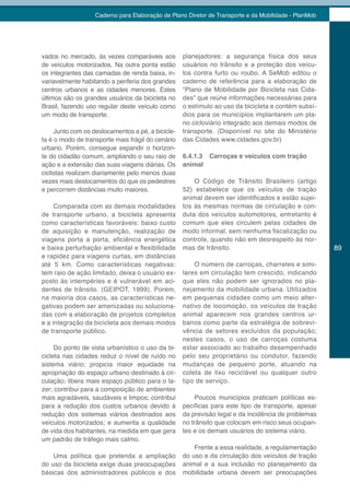 Caderno para Elaboração de Plano Diretor de Transporte e da Mobilidade - PlanMob




vados no mercado, às vezes comparáveis aos         planejadores: a segurança física dos seus
de veículos motorizados. Na outra ponta estão      usuários no trânsito e a proteção dos veícu-
os integrantes das camadas de renda baixa, in-     los contra furto ou roubo. A SeMob editou o
variavelmente habitando a periferia dos grandes    caderno de referência para a elaboração de
centros urbanos e as cidades menores. Estes        “Plano de Mobilidade por Bicicleta nas Cida-
últimos são os grandes usuários da bicicleta no    des” que reúne informações necessárias para
Brasil, fazendo uso regular deste veículo como     o estímulo ao uso da bicicleta e contém subsí-
um modo de transporte.                             dios para os municípios implantarem um pla-
                                                   no cicloviário integrado aos demais modos de
     Junto com os deslocamentos a pé, a bicicle-   transporte. (Disponível no site do Ministério
ta é o modo de transporte mais frágil do cenário   das Cidades www.cidades.gov.br)
urbano. Porém, consegue expandir o horizon-
te do cidadão comum, ampliando o seu raio de       6.4.1.3 Carroças e veículos com tração
ação e a extensão das suas viagens diárias. Os     animal
ciclistas realizam diariamente pelo menos duas
vezes mais deslocamentos do que os pedestres           O Código de Trânsito Brasileiro (artigo
e percorrem distâncias muito maiores.              52) estabelece que os veículos de tração
                                                   animal devem ser identificados e estão sujei-
     Comparada com as demais modalidades           tos às mesmas normas de circulação e con-
de transporte urbano, a bicicleta apresenta        duta dos veículos automotores, entretanto é
como características favoráveis: baixo custo       comum que eles circulem pelas cidades de
de aquisição e manutenção, realização de           modo informal, sem nenhuma fiscalização ou
viagens porta a porta, eficiência energética       controle, quando não em desrespeito às nor-
e baixa perturbação ambiental e flexibilidade      mas de trânsito.                                   89
e rapidez para viagens curtas, em distâncias
até 5 km. Como características negativas:              O número de carroças, charretes e simi-
tem raio de ação limitado, deixa o usuário ex-     lares em circulação tem crescido, indicando
posto às intempéries e é vulnerável em aci-        que eles não podem ser ignorados no pla-
dentes de trânsito. (GEIPOT, 1999). Porém,         nejamento da mobilidade urbana. Utilizados
na maioria dos casos, as características ne-       em pequenas cidades como um meio alter-
gativas podem ser amenizadas ou soluciona-         nativo de locomoção, os veículos de tração
das com a elaboração de projetos completos         animal aparecem nos grandes centros ur-
e a integração da bicicleta aos demais modos       banos como parte da estratégia de sobrevi-
de transporte público.                             vência de setores excluídos da população;
                                                   nestes casos, o uso de carroças costuma
     Do ponto de vista urbanístico o uso da bi-    estar associado ao trabalho desempenhado
cicleta nas cidades reduz o nível de ruído no      pelo seu proprietário ou condutor, fazendo
sistema viário; propicia maior equidade na         mudanças de pequeno porte, atuando na
apropriação do espaço urbano destinado à cir-      coleta de lixo reciclável ou qualquer outro
culação; libera mais espaço público para o la-     tipo de serviço.
zer; contribui para a composição de ambientes
mais agradáveis, saudáveis e limpos; contribui          Poucos municípios praticam políticas es-
para a redução dos custos urbanos devido à         pecíficas para este tipo de transporte, apesar
redução dos sistemas viários destinados aos        da previsão legal e da incidência de problemas
veículos motorizados; e aumenta a qualidade        no trânsito que colocam em risco seus ocupan-
de vida dos habitantes, na medida em que gera      tes e os demais usuários do sistema viário.
um padrão de tráfego mais calmo.
                                                       Frente a essa realidade, a regulamentação
    Uma política que pretenda a ampliação          do uso e da circulação dos veículos de tração
do uso da bicicleta exige duas preocupações        animal e a sua inclusão no planejamento da
básicas dos administradores públicos e dos         mobilidade urbana devem ser preocupações
 