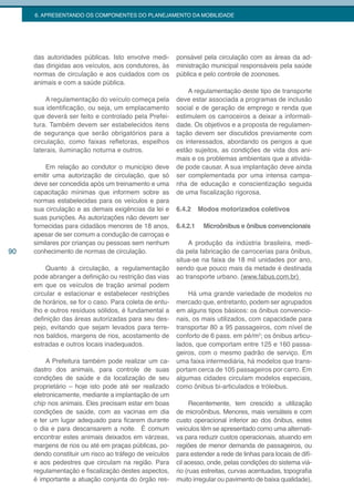 6. APRESENTANDO OS COMPONENTES DO PLANEJAMENTO DA MOBILIDADE




     das autoridades públicas. Isto envolve medi-       ponsável pela circulação com as áreas da ad-
     das dirigidas aos veículos, aos condutores, às     ministração municipal responsáveis pela saúde
     normas de circulação e aos cuidados com os         pública e pelo controle de zoonoses.
     animais e com a saúde pública.
                                                            A regulamentação deste tipo de transporte
         A regulamentação do veículo começa pela        deve estar associada a programas de inclusão
     sua identificação, ou seja, um emplacamento        social e de geração de emprego e renda que
     que deverá ser feito e controlado pela Prefei-     estimulem os carroceiros a deixar a informali-
     tura. Também devem ser estabelecidos itens         dade. Os objetivos e a proposta de regulamen-
     de segurança que serão obrigatórios para a         tação devem ser discutidos previamente com
     circulação, como faixas refletoras, espelhos       os interessados, abordando os perigos a que
     laterais, iluminação noturna e outros.             estão sujeitos, as condições de vida dos ani-
                                                        mais e os problemas ambientais que a ativida-
         Em relação ao condutor o município deve        de pode causar. A sua implantação deve ainda
     emitir uma autorização de circulação, que só       ser complementada por uma intensa campa-
     deve ser concedida após um treinamento e uma       nha de educação e conscientização seguida
     capacitação mínimas que informem sobre as          de uma fiscalização rigorosa.
     normas estabelecidas para os veículos e para
     sua circulação e as demais exigências da lei e     6.4.2     Modos motorizados coletivos
     suas punições. As autorizações não devem ser
     fornecidas para cidadãos menores de 18 anos,       6.4.2.1    Microônibus e ônibus convencionais
     apesar de ser comum a condução de carroças e
     similares por crianças ou pessoas sem nenhum           A produção da indústria brasileira, medi-
90   conhecimento de normas de circulação.              da pela fabricação de carrocerias para ônibus,
                                                        situa-se na faixa de 18 mil unidades por ano,
         Quanto à circulação, a regulamentação          sendo que pouco mais da metade é destinada
     pode abranger a definição ou restrição das vias    ao transporte urbano. (www.fabus.com.br)
     em que os veículos de tração animal podem
     circular e estacionar e estabelecer restrições         Há uma grande variedade de modelos no
     de horários, se for o caso. Para coleta de entu-   mercado que, entretanto, podem ser agrupados
     lho e outros resíduos sólidos, é fundamental a     em alguns tipos básicos: os ônibus convencio-
     definição das áreas autorizadas para seu des-      nais, os mais utilizados, com capacidade para
     pejo, evitando que sejam levados para terre-       transportar 80 a 95 passageiros, com nível de
     nos baldios, margens de rios, acostamento de       conforto de 6 pass. em pé/m2; os ônibus articu-
     estradas e outros locais inadequados.              lados, que comportam entre 125 e 160 passa-
                                                        geiros, com o mesmo padrão de serviço. Em
          A Prefeitura também pode realizar um ca-      uma faixa intermediária, há modelos que trans-
     dastro dos animais, para controle de suas          portam cerca de 105 passageiros por carro. Em
     condições de saúde e da localização de seu         algumas cidades circulam modelos especiais,
     proprietário – hoje isto pode até ser realizado    como ônibus bi-articulados e tróleibus.
     eletronicamente, mediante a implantação de um
     chip nos animais. Eles precisam estar em boas            Recentemente, tem crescido a utilização
     condições de saúde, com as vacinas em dia          de microônibus. Menores, mais versáteis e com
     e ter um lugar adequado para ficarem durante       custo operacional inferior ao dos ônibus, estes
     o dia e para descansarem a noite. É comum          veículos têm se apresentado como uma alternati-
     encontrar estes animais deixados em várzeas,       va para reduzir custos operacionais, atuando em
     margens de rios ou até em praças públicas, po-     regiões de menor demanda de passageiros, ou
     dendo constituir um risco ao tráfego de veículos   para estender a rede de linhas para locais de difí-
     e aos pedestres que circulam na região. Para       cil acesso, onde, pelas condições do sistema viá-
     regulamentação e fiscalização destes aspectos,     rio (ruas estreitas, curvas acentuadas, topografia
     é importante a atuação conjunta do órgão res-      muito irregular ou pavimento de baixa qualidade),
 