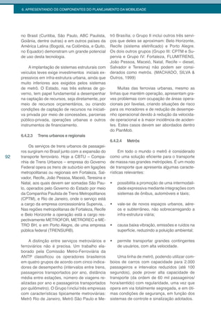 6. APRESENTANDO OS COMPONENTES DO PLANEJAMENTO DA MOBILIDADE




     no Brasil (Curitiba, São Paulo, ABC Paulista,     trô Brasília; o Grupo II inclui outros três servi-
     Goiânia, dentre outras) e em outros países da     ços que deles se aproximam: Belo Horizonte,
     América Latina (Bogotá, na Colômbia, e Quito,     Recife (sistema eletrificado) e Porto Alegre.
     no Equador) demonstram um grande potencial        Os dois outros grupos (Grupo III: CPTM e Su-
     de uso desta tecnologia.                          pervia e Grupo IV: Fortaleza, FLUMITRENS,
                                                       João Pessoa, Maceió, Natal, Recife – diesel,
          A implantação de sistemas estruturais com    Salvador e Teresina) não podem ser consi-
     veículos leves exige investimentos iniciais ex-   derados como metrôs. (MACHADO, SILVA &
     pressivos em infra-estrutura urbana, ainda que    Outros, 1999)
     muito inferiores aos exigidos pelos sistemas
     de metrô. O Estado, nas três esferas de go-            Muitas das ferrovias urbanas, mesmo as
     verno, tem papel fundamental a desempenhar        linhas que mantém operação, apresentam gra-
     na captação de recursos, seja diretamente, por    ves problemas com ocupação de áreas opera-
     meio de recursos orçamentários, ou criando        cionais por favelas, criando situações de risco
     condições de captação de recursos na iniciati-    para os moradores e de redução de desempe-
     va privada por meio de concessões, parcerias      nho operacional devido à redução da velocida-
     público-privada, operações urbanas e outros       de operacional e à maior incidência de aciden-
     instrumentos de financiamento.                    tes. Estes casos devem ser abordados dentro
                                                       do PlanMob.
     6.4.2.3   Trens urbanos e regionais
                                                       6.4.2.4   Metrôs
          Os serviços de trens urbanos de passagei-
     ros surgiram no Brasil junto com a expansão do         Em todo o mundo o metrô é considerado
92   transporte ferroviário. Hoje a CBTU – Compa-      como uma solução eficiente para o transporte
     nhia de Trens Urbanos – empresa do Governo        de massa nas grandes metrópoles. É um modo
     Federal opera os trens de subúrbio em ligações    de transporte que apresenta algumas caracte-
     metropolitanas ou regionais em Fortaleza, Sal-    rísticas relevantes:
     vador, Recife, João Pessoa, Maceió, Teresina e
     Natal, aos quais devem ser somadas São Pau-       •	   possibilita a promoção de uma intermodali-
     lo, operados pelo Governo do Estado por meio           dade expressiva mediante integrações com
     da Companhia Paulista de Trens Metropolitanos          sistemas de ônibus, automóveis e táxis;
     (CPTM), e Rio de Janeiro, onde o serviço está
     a cargo da empresa concessionária Supervia, .     •	   vale-se de novos espaços urbanos, aére-
     Nas regiões metropolitanas de Fortaleza, Recife        os e subterrâneo, não sobrecarregando a
     e Belo Horizonte a operação está a cargo res-          infra-estrutura viária;
     pectivamente METROFOR, METROREC e ME-
     TRO BH, e em Porto Alegre, de uma empresa         •	   causa baixa vibração, emissões e ruídos na
     pública federal (TRENSURB).                            superfície, reduzindo a poluição ambiental;

         A distinção entre serviços metroviários e     •	   permite transportar grandes contingentes
     ferroviários não é precisa. Um trabalho ela-           de usuários, com alta velocidade.
     borado pela Comissão Metro-Ferroviária da
     ANTP classificou os operadores brasileiros            Uma linha de metrô, podendo utilizar com-
     em quatro grupos de acordo com cinco indica-      boios de carros com capacidade para 2.000
     dores de desempenho (intervalos entre trens,      passageiros e intervalos reduzidos (até 100
     passageiros transportados por ano, distância      segundos), pode prover alta capacidade de
     média entre estações, número de viagens re-       transporte (da ordem de 60 mil passageiros/
     alizadas por ano e passageiros transportados      hora/sentido) com regularidade, uma vez que
     por quilômetro). O Grupo I inclui três empresas   opera em via totalmente segregada, e em óti-
     com características tipicamente metroviárias:     mas condições de segurança, em função dos
     Metrô Rio de Janeiro, Metrô São Paulo e Me-       sistemas de controle e sinalização adotados.
 