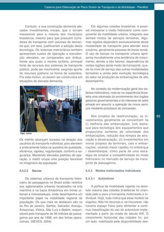 Caderno para Elaboração de Plano Diretor de Transporte e da Mobilidade - PlanMob




    Contudo, a sua construção demanda ele-                 Em algumas cidades brasileiras, é possí-
vados investimentos iniciais, que o tornam            vel incorporar o modo hidroviário como com-
inacessível para a maioria dos municípios             ponente da mobilidade urbana, integrado aos
brasileiros, mesmo para que possuem corre-            demais modos de serviços terrestres. Algu-
dores de transporte com volumes de deman-             mas regiões dependem exclusivamente desta
da que, em tese, justificariam a adoção desta         modalidade de transporte para atender seus
tecnologia. Os sistemas metroviários também           usuários, geralmente pessoas de baixa renda.
apresentam custos de operação e manuten-              O uso de barcas no transporte urbano apre-
ção elevados, se comparados aos ônibus,               senta mundialmente uma tendência de cresci-
frente aos quais a receita tarifária, principal       mento, devido a três fatores: dependência de
fonte de recursos dos sistemas de transporte          certas regiões deste modo de transporte, que-
público, pode ser insuficiente, exigindo aporte       da no nível de serviço das outras modalidades
de recursos públicos na forma de subsídios.           terrestres e ainda pela evolução tecnológica
Por este motivo, só devem ser construídos em          do setor na produção de embarcações de alto
situações de elevada demanda.                         desempenho.

                                                           No contexto da modernização geral dos sis-
                                                      temas hidroviários, nota-se na experiência brasi-
                                                      leira uma retomada do envolvimento dos órgãos
                                                      gestores governamentais e do interesse do setor
                                                      privado em assumir a operação de novos servi-
                                                      ços mediante processos de concessão.

                                                          Nos projetos de reestruturação, os in-          93
                                                      vestimentos geralmente se concentram na
                                                      (i) melhoria das embarcações, com desta-
                                                      que para tecnologia dos equipamentos que
Foto: SeMob
                                                      proporciona aumento de velocidade das
                                                      embarcações, redução dos tempos de atra-
Os metrôs alcançam sucesso na atração dos             cação e desatracação, (ii) investimentos em
usuários do transporte individual, pois atendem       novos projetos de terminais, cais e embar-
a praticamente todos os quesitos de qualidade,        cações, visando maior rapidez no embarque
eficiência, rapidez, regularidade, conforto e se-     / desembarque, como parte de uma estra-
gurança. Mantendo elevados padrões de ope-            tégia de ampliar a competitividade do modo
ração, o metrô ocupa uma posição favorável            hidroviário no mercado de serviço de trans-
no imaginário da população.                           porte de passageiros.

6.4.2.5       Barcas                                  6.4.3     Modos motorizados individuais

     Os sistemas urbanos de transporte hidro-         6.4.3.1    Automóvel
viário de passageiros no Brasil estão restritos
aos aglomerados urbanos localizados na orla               A política de mobilidade vigente na abso-
marítima e na bacia Amazônica em linhas ur-           luta maioria das cidades brasileiras foi orien-
banas e interestaduais, onde desempenha um            tada pelo e para o transporte motorizado e in-
importante papel na mobilidade regional da            dividual. Hoje, tudo indica que esse modelo se
população. Os que mais se destacam são os             esgotou. Não há recursos e, se houvesse, não
do Rio de Janeiro, Santos, Salvador, Aracaju,         haveria espaço físico para alimentar a contí-
Amazonas, Vitória, São Luís e Belém, respon-          nua massificação do uso do automóvel imple-
sáveis pelo transporte de 38 milhões de passa-        mentada a partir da virada do século XIX. O
geiros por ano de 1998, em dez linhas opera-          crescimento horizontal das cidades foi, por
cionais. (NEVES, 2004)                                um lado, viabilizado pela disponibilidade des-
 