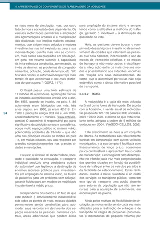6. APRESENTANDO OS COMPONENTES DO PLANEJAMENTO DA MOBILIDADE




     se novo meio de circulação, mas, por outro        para ampliação do sistema viário e sempre
     lado, tornou a sociedade dele dependente. Os      tendo como justificativa a melhoria do tráfe-
     veículos motorizados permitiram a ampliação       go, gerando o inevitável – a diminuição da
     das aglomerações urbanas e a multiplicação        qualidade de vida.
     das distâncias; isto implica maiores desloca-
     mentos, que exigem mais veículos e maiores            Hoje, os gestores devem buscar o rom-
     investimentos nas infra-estruturas para a sua     pimento dessa lógica e investir no desenvol-
     movimentação; quanto mais vias se constro-        vimento de cidades que valorizem as pesso-
     em, mais carros são colocados em circulação,      as que nela habitam, incentivando o uso de
     em geral em volume superior à capacidade          modos de transporte coletivos e de modos
     da infra-estrutura construída, aumentando, ao     de transporte não-motorizados e viabilizan-
     invés de diminuir, os problemas de congestio-     do a integração entre os mais diversos mo-
     namentos, poluição, perda de tempo, etc. “No      dos e possibilitando aos cidadãos, escolhas
     final	das	contas,	o	automóvel	desperdiça	mais	    em relação aos seus deslocamentos, de
     tempo do que economiza e cria mais distân-        forma que o automóvel particular não seja
     cias do que supera.” (GORZ, 1973)                 entendido como a única alternativa possível
                                                       de transporte.
         O Brasil possui uma frota estimada de
     17 milhões de automóveis. A produção mensal       6.4.3.2   Motos
     da indústria automobilística cresce ano a ano.
     Em 1957, quando se instalou no país, 1.166            A motocicleta é a cada dia mais utilizada
     automóveis eram fabricados por mês; três          no Brasil como forma de transporte. De acordo
     anos depois, em 1960, já eram 42.619. Em          com a Abraciclo, a venda anual de motocicle-
94   1980 a produção atingiu 933 mil e, em 2006,       tas passou de 123.169 para 940.000 unidades,
     aproximadamente 2.1 milhões. (www.anfavea.        entre 1990 e 2004, e estima-se que frota circu-
     com.br) O automóvel é responsável por parte       lante tenha atingido a ordem de 5 milhões de
     significativa da poluição sonora e atmosférica,   unidades em 2004. (VASCONCELLOS, 2005)
     ocupa muito espaço público no sistema viário,
     potencializa acidentes de trânsito – que são          Este crescimento se deve a um conjunto
     uma das principais causas de mortes no país       de fatores. As motocicletas são relativamente
     – e, em muitas cidades, seu uso responde por      baratas em comparação com outros veículos
     grandes congestionamentos nas grandes ci-         motorizados, e a sua compra é facilitada com
     dades e metrópoles.                               financiamentos de longo prazo; consomem
                                                       pouco combustível e apresentam baixo custo
         Elevado a símbolo de modernidade, liber-      de manutenção; e conseguem bom desempe-
     dade e qualidade na circulação, o transporte      nho no trânsito cada vez mais congestionado
     individual produziu uma verdadeira cultura        das grandes cidades em função da possibili-
     do automóvel que legitimou a destinação de        dade de trafegar entre os veículos parados e
     enormes recursos públicos para investimen-        da facilidade de estacionamento. Estas facili-
     tos em ampliação do sistema viário, na busca      dades, aliadas à baixa qualidade e ao custo
     de paliativos para um problema sem solução:       dos serviços de transporte público, tornaram
     garantir fluidez para um modelo de mobilidade     este tipo de transporte uma opção atraente
     insustentável a médio prazo.                      para setores da população que não tem re-
                                                       cursos para a aquisição de automóveis, em
          Independente dos dados e do fato de que      especial para os jovens.
     este modelo é absolutamente insustentável
     sob todos os pontos de vista, nossas cidades            Ainda pelos motivos de flexibilidade de cir-
     permanecem sendo construídas para aco-            culação, as motos estão sendo cada vez mais
     modar seus veículos em detrimento dos es-         utilizadas para a realização de entregas e de
     paços reservado às pessoas, canteiros cen-        transporte de cargas de pequenas (documen-
     trais, áreas arborizadas que perdem áreas         tos e mercadorias de pequeno volume) por
 
