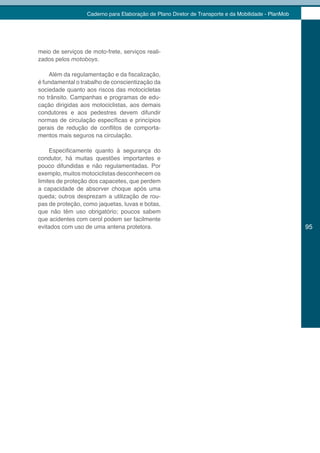Caderno para Elaboração de Plano Diretor de Transporte e da Mobilidade - PlanMob




meio de serviços de moto-frete, serviços reali-
zados pelos motoboys.

    Além da regulamentação e da fiscalização,
é fundamental o trabalho de conscientização da
sociedade quanto aos riscos das motocicletas
no trânsito. Campanhas e programas de edu-
cação dirigidas aos motociclistas, aos demais
condutores e aos pedestres devem difundir
normas de circulação específicas e princípios
gerais de redução de conflitos de comporta-
mentos mais seguros na circulação.

     Especificamente quanto à segurança do
condutor, há muitas questões importantes e
pouco difundidas e não regulamentadas. Por
exemplo, muitos motociclistas desconhecem os
limites de proteção dos capacetes, que perdem
a capacidade de absorver choque após uma
queda; outros desprezam a utilização de rou-
pas de proteção, como jaquetas, luvas e botas,
que não têm uso obrigatório; poucos sabem
que acidentes com cerol podem ser facilmente
evitados com uso de uma antena protetora.                                                            95
 