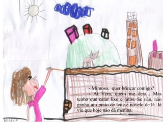 - Mimoso,  quer brincar comigo?  - Ai Vera, quem me dera... Mas tenho que catar lixo e ratos. Se não, não ganho um prato de leite e novelo de lá. Já viu que hoje não dá menina.  