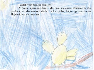 -Pardal, vem brincar comigo? -Ai Vera,  quem me dera... Mas  vou me casar. Conhece minha  pardoca, vai dar muito trabalho  achar palha, fiapo e penas macias. Hoje não vai dar menina. 
