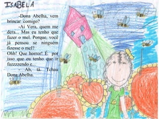 -Dona Abelha, vem brincar  comigo? -Ai Vera, quem me dera... Mas eu tenho que fazer o mel. Porque, você já pensou se ninguém fizesse o mel? Ohh! Que horror! É  por isso que eu tenho que ir fazzzzendo e...  - Ah, tá. Tchau Dona Abelha. 