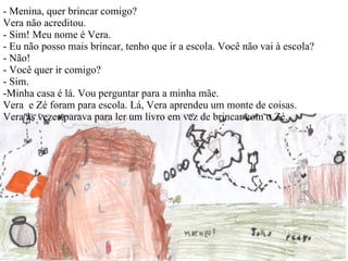 - Menina, quer brincar comigo?  Vera não acreditou. - Sim! Meu nome é Vera. - Eu não posso mais brincar, tenho que ir a escola. Você não vai à escola? - Não! - Você quer ir comigo? - Sim.  -Minha casa é lá. Vou perguntar para a minha mãe. Vera  e Zé foram para escola. Lá, Vera aprendeu um monte de coisas.  Vera às vezes parava para ler um livro em vez de brincar com o Zé.   