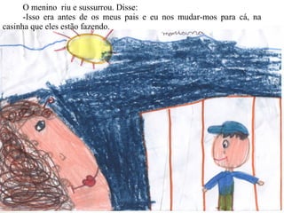 O menino  riu e sussurrou. Disse:  -Isso era antes de os meus pais e eu nos mudar-mos para cá, na casinha que eles estão fazendo. 