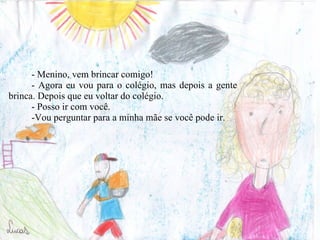 - Menino, vem brincar comigo! - Agora eu vou para o colégio, mas depois a gente brinca. Depois que eu voltar do colégio. - Posso ir com você.  -Vou perguntar para a minha mãe se você pode ir. 