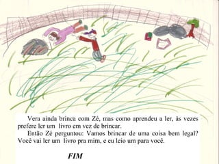 Vera ainda brinca com Zé, mas como aprendeu a ler, às vezes prefere ler um  livro em vez de brincar. Então Zé perguntou: Vamos brincar de uma coisa bem legal? Você vai ler um  livro pra mim, e eu leio um para você. FIM  