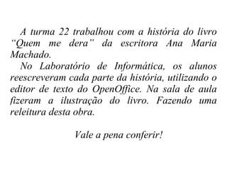 A turma 22 trabalhou com a história do livro “Quem me dera” da escritora Ana Maria Machado.  No Laboratório de Informática, os alunos reescreveram cada parte da história, utilizando o editor de texto do OpenOffice. Na sala de aula fizeram a ilustração do livro. Fazendo uma releitura desta obra.  Vale a pena conferir! 
