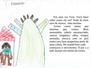 Era uma vez Vera. Você Quer saber como ela era? Nada de mais nem de menos,  uma menina.  Assim como tantas que meninas que vemos. Bem moreninha, cabelo encaracolado, sorriso simpático olhar sempre animado, morava com os pais numa casa bem pequenina perto de uma colina. De manhã bem cedo  começava o movimento. O pai e a mãe faziam um monte de coisas. 