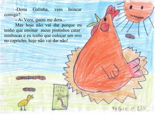 -Dona Galinha, vem brincar comigo? - Ai Vera, quem me dera... Mas hoje não vai dar porque eu tenho que ensinar  meus pintinhos catar  minhocas e eu tenho que colocar um ovo no capricho, hoje não vai dar não! 