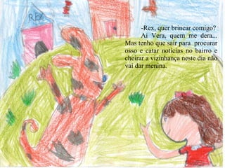 -Rex, quer brincar comigo? Ai Vera, quem me dera... Mas tenho que sair para  procurar osso e catar notícias no bairro e cheirar a vizinhança neste dia não vai dar menina.   