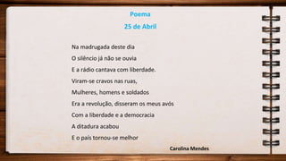 Poema
25 de Abril
Na madrugada deste dia
O silêncio já não se ouvia
E a rádio cantava com liberdade.
Viram-se cravos nas ruas,
Mulheres, homens e soldados
Era a revolução, disseram os meus avós
Com a liberdade e a democracia
A ditadura acabou
E o país tornou-se melhor
Carolina Mendes
 