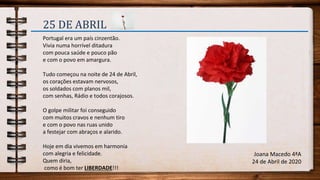 25 DE ABRIL
Portugal era um país cinzentão.
Vivia numa horrível ditadura
com pouca saúde e pouco pão
e com o povo em amargura.
Tudo começou na noite de 24 de Abril,
os corações estavam nervosos,
os soldados com planos mil,
com senhas, Rádio e todos corajosos.
O golpe militar foi conseguido
com muitos cravos e nenhum tiro
e com o povo nas ruas unido
a festejar com abraços e alarido.
Hoje em dia vivemos em harmonia
com alegria e felicidade.
Quem diria,
como é bom ter LIBERDADE!!!
Joana Macedo 4ªA
24 de Abril de 2020
 