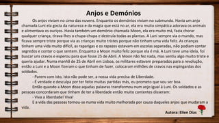 Anjos e Demónios
Os anjos viviam no cimo das nuvens. Enquanto os demónios viviam no submundo. Havia um anjo
chamada Luni ela gosta da natureza e da magia que está no ar, ela era muito simpática adorava os animais
e alimentava os ouriços. Havia também um demónio chamada Moon, ela era muito má, fazia chorar
qualquer criança, tirava-lhes o chupa-chupa e destruía todas as plantas. A Luni sempre via o mundo, mas
ficava sempre triste porque via as crianças muito tristes porque não tinham uma vida feliz. As crianças
tinham uma vida muito difícil, as raparigas e os rapazes estavam em escolas separadas, não podiam contar
segredos e contar o que sentem. Enquanto a Moon muito feliz porque ela é má. A Luni teve uma ideia, foi
buscar uns cravos e esperou para que fosse 25 de Abril. A Moon não fez nada, mas sentiu algo muito triste e
queria ajudar. Numa manhã de 25 de Abril em Lisboa, os militares estavam preparados para a revolução,
então a Luni e a Moon fizeram o que tinham de fazer, colocaram milhões de cravos nas espingardas dos
soldados.
- Parem com isto, isto não pode ser, a nossa vida precisa de Liberdade.
- É verdade e desculpa por ter feito muitas partidas más, eu prometo que vou ser boa.
Então quando a Moon disse aquelas palavras transformou num anjo igual á Luni. Os soldados e as
pessoas concordaram que tinham de ter a liberdade então muito contentes disseram:
- Viva a liberdade! Viva!
E a vida das pessoas tornou-se numa vida muito melhorada por causa daqueles anjos que mudaram a
vida.
Autora: Ellen Dias
 