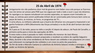 25 de Abril de 1974
Antigamente nós não podíamos dizer mal do governo nem beber coca cola porque se fizermos
isso nós íamos ser presos pela PIDE que nos seguia por todo o lado a ouvir o que nós dizíamos.
As raparigas e os rapazes estudavam em escolas separadas, os rapazes eram treinados na
tropa, as notícias para serem publicadas tinham de ser autorizadas pela Censura bem como as
peças de teatro, as músicas, os livros, os programas de TV….
A certa altura, os militares sabendo que a Guerra do Ultramar era uma guerra impossível e ser
ganha fundaram o MFA (Movimento das forças armadas) e no dia 24 de abril tentam derrubar
o governo.
Às 5 para as 11 da noite, passa na rádio a canção «E depois do adeus», de Paulo de Carvalho, a
primeira senha para o início das operações do MFA.
À meia noite e vinte é passada no rádio «Grândola vila morena» de José Afonso.
Na madrugada os soldados estavam preparados e recebiam as ordens do capitão Salgueiro
Maia, durante o dia umas vendedoras de flores davam aos soldados e aos populares um cravo
que colocavam na espingarda dos soldados e um cravo no peito dos populares.
Ao fim da tarde o Marcelo Caetano (o substituto do António Salazar) rendeu e entregou o
poder ao António de Spínola. Ellen Dias
 