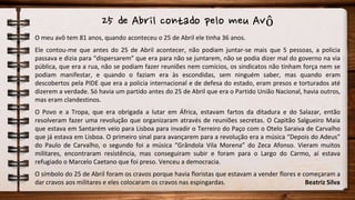 25 de Abril contado pelo meu Avô
O meu avô tem 81 anos, quando aconteceu o 25 de Abril ele tinha 36 anos.
Ele contou-me que antes do 25 de Abril acontecer, não podiam juntar-se mais que 5 pessoas, a policia
passava e dizia para “dispersarem” que era para não se juntarem, não se podia dizer mal do governo na via
pública, que era a rua, não se podiam fazer reuniões nem comícios, os sindicatos não tinham força nem se
podiam manifestar, e quando o faziam era às escondidas, sem ninguém saber, mas quando eram
descobertos pela PIDE que era a policia internacional e de defesa do estado, eram presos e torturados até
dizerem a verdade. Só havia um partido antes do 25 de Abril que era o Partido União Nacional, havia outros,
mas eram clandestinos.
O Povo e a Tropa, que era obrigada a lutar em África, estavam fartos da ditadura e do Salazar, então
resolveram fazer uma revolução que organizaram através de reuniões secretas. O Capitão Salgueiro Maia
que estava em Santarém veio para Lisboa para invadir o Terreiro do Paço com o Otelo Saraiva de Carvalho
que já estava em Lisboa. O primeiro sinal para avançarem para a revolução era a música “Depois do Adeus”
do Paulo de Carvalho, o segundo foi a música “Grândola Vila Morena” do Zeca Afonso. Vieram muitos
militares, encontraram resistência, mas conseguiram subir e foram para o Largo do Carmo, aí estava
refugiado o Marcelo Caetano que foi preso. Venceu a democracia.
O símbolo do 25 de Abril foram os cravos porque havia floristas que estavam a vender flores e começaram a
dar cravos aos militares e eles colocaram os cravos nas espingardas. Beatriz Silva
 
